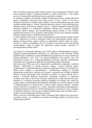 139
dok do prisilnog progenog zagriza najčešće dolazi zbog neabradiranih izraženih oštrih
kruna mliječnih očnjaka ili preranog kontakta na trajnim sjekutićima. U oba slučaja
govori se o funkcijskim malokluzijama koje su povoljne za terapiju.
U vertikali je ortodontu interesantan slobodni interokluzijski prostor između okluzalnih
ploha u fiziološkom mirovanju (koji obično iznosi 1-3 mm u fronti, a 8-10 mm u
distalnom području) jer temeljem njega određuje visinu konstrukcijskog zagriza pri izradi
miofunkcionalnih naprava. Analiza vertikalne dimenzije važna je i zbog određivanja tipa
dubokog zagriza. Kod pravog dubokog zagriza, s velikim slobodnim interokluzijskim
prostorom, problem je u nedovoljno eruptiranim molarima pa je potrebno terapijski
stimulirati njihovu erupciju. Kod pseudodubokog zagriza prisutan je mali slobodni
interokluzijski prostor, koji je posljedica supraerupcije inciziva, pa je potrebno terapijski
blokirati erupciju molara, a stimulirati intruziju inciziva.
U transverzalnoj ravnini traže se razlozi nepodudaranja sredina gornjeg i donjeg zubnog
luka, a indikativno je provesti funkcijsku analizu kod jednostranog križnog zagriza.
Razlog prisilnog križnog zagriza najčešće su neabradirani mliječni očnjaci ili molari.
Ukoliko se sredine ne poklapaju, niti pri fiziološkom mirovanju niti pri maksimalnoj
interkuspidaciji, razlog bi mogla biti jednostrana trauma kondila, anatomski ili
neuromuskularni problem TMZ-a.
Tip okluzije ili malokluzije objašnjava oko 10-20% spektra multifaktorijalne etiologije i
progresije temporomandibularne disfunkcije (7). Dokazane su neke korelacije između
pojedinih tipova malokluzija i temporomandibularnog poremećaja, no one ne impliciraju
uzročno-posljedičnu svezu. Čak i da uzročno-posljedična sveza postoji, često nije
jednostavno pojasniti je li temporomandibulatni poremećaj induciran ortodontskom
anomalijom ili je anomalija tek adaptacija na prethodno postojeće poremećaje.
Ispitivanje stanja TMZ-a provodi se anamnestički, auskultacijom, palpacijom i analizom
funkcije. Anamnestički se saznaje prisustvo, trajanje i pojava problema zgloba.
Auskultacijom se osluškuje škljocanje i krepitacije zgloba pri otvaranju i zatvaranju usta.
Malim prstom palpira se preaurikularno i intraurikularno područje te područje
pterigoideusa, temporalisa i masetera pri otvaranju i zatvaranju usta te bilježi eventualna
bolnost. Lateralni pterigoidni mišić intraoralno se palpira iza tubera maksile, dok se
maseter i temporalis palpiraju ekstraoralno. Graničnom vrijednosti za reducirano
otvaranje usta smatra se ako se pri otvaranju između inciziva mogu umetnuti dva prsta.
Promatra se i eventualno postojanje defleksije mandibule pri otvaranju usta. Nakon što
pacijent zagrize u maksimalnoj interkuspidaciji, mandibula mu se rukom pokušava voditi
u distalniji položaj te se gleda postoji li razlika između centralne okluzije i centrične
relacije (CO-CR). Na pacijentu se, u stvari, registriraju maksimalna interkuspidacija i
retrudirani kontaktni položaj (6). CO-CR diskrepancija je normalna do 2 mm, a potrebno
je zabilježiti ukoliko je veća od toga. Pacijenti ponekad znaju imati dvostruki zagriz –
distalni i onaj mezijalniji koji koriste pri žvakanju.
Može se provesti i radiološka analiza TMZ-a snimanjem obaju zglobova pri zatvorenim i
otvorenim ustima, a na snimkama se promatra morfologija kondila te položaj prema
artikulacijskoj udubini.
 