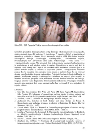 140
Slika 300 – 302. Palpacija TMZ-a, temporalnog i maseteričnog mišića
Kliničkim pregledom denticije definira se tip denticije, bilježi se prisustvo svakog zuba,
njegov dentalni status (K=kariozan, E=ekstrahiran, P=ispunjen), bilježi se devijacija od
normalnog položaja u zubnom luku i eventualni atipični oblik (Rt=tipična rotacija,
Rat=atipična rotacija, Dz=distopija, T=transpozicija, Tr=traumatska ozljeda,
Pz=prekobrojni zub, Az=atipični oblik zuba, H=hipoplazija, - =zuba nema, →←
=mezijalni/distalni pomak, Abr=abrazija). Kod tipične rotacije mezijalni brid zuba rotiran
je vestibularno, a kod atipične rotiran je oralno. Distopičnim se naziva zub koji je
smješten izvan zubnog luka i obje su mu kontaktne točke pomaknute od mjesta gdje bi se
idealno trebale nalaziti u kontaktu sa susjednim zubima. Transpozicijom nazivamo
pojavu da dva susjedna zuba zamijene svoja mjesta u zubnom luku, što se ponekad
događa između očnjaka i prvog pretkutnjaka. Postojanje karijesa je kontraindikacija za
početak ortodontske terapije i onemogućava ortodonta da napravi plan terapije, te
ortodont nesanirane pacijente vraća primarnom doktoru dentalne medicine na sanaciju.
Stoga je iznimno važno da primarni doktor dentalne medicine na prvi pregled ortodontu
upućuje samo pacijente koji imaju sanirane zube, bez obzira radi li se o mliječnim ili
trajnim zubima.
Literatura:
1. Góis EG, Ribeiro-Júnior HC, Vale MP, Paiva SM, Serra-Negra JM, Ramos-Jorge
ML, Pordeus IA. Influence of nonnutritive sucking habits, breathing pattern and
adenoid size on the development of malocclusion. Angle Orthod. 2008;78:647-54.
2. Martin R, Saller K. Lehrbuch der Antropologie. Fischer, Stuttgart, 1957.
3. Zachrisson BU. Esthetics in tooth display and smile design. In: Nanda R.
Biomechanics and esthetics strategies in clinical orthodontics. St. Louis: Elsevier
Saunders; 2005. Pp. 110-30.
4. Kokich VO Jr, Kiyak HA, Shapiro PA. Comparing the perception of dentists and lay
people to altered dental esthetics. J Esthet Dent. 1999;11:311-24.
5. Lindhe J, Wennstrom JL, Berglundh T. Sluznica oko zuba i implantata. U: Lindhe J,
ur. Klinička parodontologija i dentalna implantologija. Zagreb: Nakladni zavod
Globus; 2010. 69-71 p.
6. Rakosi T, Jonas I, Graber TM. Orthodontic diagnosis. Thieme, Stuttgart, 1993.
7. Rinchuse DJ, McMinn JT. Summary of evidence-based systematic reviews of
temporomandibular disorders. Am J Orthod Dentofacial Orthop. 2006;130:715-720.
 