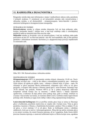 141
11. RADIOLOŠKA DIJAGNOSTIKA
Rengenske snimke daju nam informaciju o stanju i međusobnom odnosu zuba, parodonta
i koštanih struktura. U ortodonciji se od intraoralnih snimaka rabe retroalveolarna i
okluzalna snimka, a od ekstraoralnih - ortopantomogram, latero-lateralni i postero-
anteriorni kefalogram te kompjutorizirana tomografija.
INTRAORALNE SNIMKE
Retroalveolarna snimka je ciljana snimka dimenzija 3x4 cm koja prikazuje zube,
korijen, korijenske kanale i okolnu kost, a kod koje središnja zraka u ortoradijalnoj
projekciji pada na simetralu kuta film-osovina zuba.
Okluzalna snimka je dvostruko veća od retroalveolarne i kod nje središnja zraka pada
pod kutem od oko 65° na film kod maksile i oko 90° kod mandibule, dok je film položen
paralelno s okluzalnom ravninom. Koristimo je u dijagnosticiranju pozicije impaktiranih
ili retiniranih zubi.
Slike 303 i 304. Retroalveolarna i okluzalna snimka
EKSTRAORALNE SNIMKE
Ortopantomogram (OPT) je panoramska snimka čeljusti, dimenzija 15x30 cm. Naziv
joj dolazi od riječi orto – svaki je dio slikan u ortoradijalnoj projekciji, pan – obuhvaća
cijelu čeljust, od zgloba do zgloba, tomo – slikanje u jednom sloju, te gram – zapis. Pri
snimanju se glava pacijenta fiksira kefalostatom, rengenska cijev rotira se iza glave
pacijenta, a receptor slike (kazeta s filmom) ispred glave, istom brzinom. Snimanje traje
10-20 sekundi, bez prekida. Prednost OPT-a je da u jednoj ekspoziciji dobivamo
kompletan snimak kostiju lica sa sinusima i zubnih lukova s obama čeljusnim
zglobovima, a nedostaci da daje prikaz samo jednog sloja, gube se detalji, strukture su
uvećane i trasverzalno razvučene, ne možemo dobiti uvid u vestibulo-oralne neprevilnosti
položaja zubi, frontalna je regija često slabije vidljiva zbog superponiranja kralježnice.
Latero-lateralni kefalogram (LL) je profilna snimka glave koja se snima uz fiksiranje
glave u kefalostatu, posebnim nastavcima za vanjsko uho i korijen nosa. Time je glava
paralelna s kazetom s filmom, a frankfurtska horizontala s podom. Film je udaljen 18 cm
od glave, a izvor zračenja 1.5 m od glave. Kako se kefalogram snima s određene
udaljenosti, često ga se naziva i telerengenogramom. Zbog takvog načina snimanja glava
je na snimci uvećana, što remeti linearna mjerenja, ali ne i angularna. Kako bismo dobili
precizna linearna mjerenja, u nastavak kefalostata kojim se fiksira korijen nosa, ugrađena
 