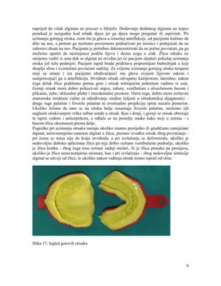 9
naprijed da višak alginata ne procuri u ždrijelo. Dodavanje dodatnog alginata na nepce
ponekad je nezgodno kod mlađe djece jer ga djeca mogu progutati ili aspirirati. Pri
uzimanju gornjeg otiska, osim što je glava u izrazitoj antefleksiji, od pacijenta tražimo da
diše na nos, a prstom ga možemo povremeno podraživati po nosnici i podsjećati da ne
zaboravi disati na nos. Pacijenta je potrebno dekoncentirirati da ne počne povraćati, pa ga
možemo uputiti da naizmjence podiže lijevu i desnu nogu u zrak. Žlicu nikako ne
smijemo vaditi iz usta dok se alginat ne stvrdne jer će pacijent sljedeći pokušaj uzimanja
otiska još teže podnijeti. Pacijent ispod brade pridržava pripremljeni bubrežnjak u koji
skuplja slinu i eventulani povraćeni sadržaj. Za vrijeme uzimanja gornjeg otiska terapeut
stoji sa strane i iza pacijenta obuhvaćajući mu glavu svojom lijevom rukom i
usmjeravajući ga u antefleksiju. Stvrdnuti otisak odvajamo kažiprstom, lateralno, nakon
čega držak žlice podižemo prema gore i otisak rotirajućim pokretom vadimo iz usta.
Gornji otisak mora dobro prikazivati nepce, tubere, vestibulum s alveolarnom bazom i
plikama, zube, okluzalne plohe i interdentalne prostore. Osim toga, dobro mora ocrtavati
anatomske strukture važne za određivanje sredine čeljusti u ortodontskoj dijagnostici –
druge ruge palatine i foveole palatine te eventualno projekciju spine nazalis posterior.
Ukoliko želimo da nam se na otisku bolje razaznaju foveole palatine, možemo izh
naglasiti utiskivanjem vrška zubne sonde u otisak. Kao i donji, i gornji se otisak obrezuje
te ispire vodom i antiseptikom, a odlaže se na postolje onako kako stoji u ustima - s
bazom žlice okrenutom prema dolje.
Pogreške pri uzimanju otisaka nastaju ukoliko imamo prerijetko ili grudičasto zamiješani
alginat, neravnomjerno nanesen alginat u žlicu, prerano izvađen otisak zbog povraćanja -
pri čemu se masa nije do kraja stvrdnula, a pri izvlačenju se deformirala, ukoliko je
nedovoljno duboko aplicirana žlica pa nije dobro ocrtano vestibularno područje, ukoliko
je žlica kratka - zbog čega nisu octrani zadnji molari, ili je žlica preuska pa prosijava,
ukoliko je žlica neravnomjerno utisnuta, kao i pri izvlačenju - zbog nedovoljne retencije
alginat se odvoji od žlice, te ukoliko nakon vađenja otisak nismo isprali od sline.
Slika 17. Izgled gotovih otisaka
 
