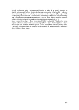 144
Metoda po Habetsu mjeri visinu ramusa i kondila na način da se povuče tangenta na
stražnji rub ramusa (A), koja distalno dotiče najprominentnije točke kondila i početnog
dijela uzlaznog kraka mandibule, te okomica na tu tangentu (B), koja dotiče
najkranijalniju točku kondila. Visina kondila definirana je udaljenošću od sjecišta linija
A-B i najprominentnije točke kondila na liniji A, dok je visina ramusa određena sjecištem
linija A-B i najprominentnijom točkom stražnjeg ruba ramusa na liniji A (1).
Iznosi visina i širina lijeve i desne strane trebali bi biti podjednaki. Vrijednosti se mogu
unijeti i u formulu za izračun indeksa asimetrije: (desna - lijeva struktura)/(desna + lijeva
struktura) * 100. Pozitivan predznak govori o većoj, a negativan o manjoj desnoj strani.
Veći iznos vrijednosti indeksa govori o većoj asimetriji, a vrijednost nula o apsolutnoj
simetriji lijeve i desne strane.
 