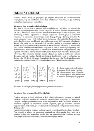 150
SKELETNA ZRELOST
Skeletna starost može se procijenti po izgledu kralježaka na latero-lateralnom
kefalogramu, koji se standardno snima kod ortodontskh pacijenata, ili po osifikaciji
kostiju šake na rengenskoj snimci šake.
Skeletna zrelost prema izgledu kralježaka
Razvijeno je više metoda za procjenu skeletne dobi prema kralješcima, no najpreciznije
rezultate daje stupanj maturacije vratnih kralježaka (Cerebral vertebra maturation stage
– CVMS). Metodu su razvili Baccetti, Franchi i McNamara (6, 7). Prvi kralježak – atlas
prstenastog je oblika i superponira se s drugim kralješkom – axisom, pa ga ne uzimamo u
procjenu, već iscrtavamo konture tijela samo drugog, trećeg i četvrtog kralješka. Na
njima uočavamo visinu i oblik tijela te konkavitet donjeg ruba kralježaka. Kralješci se po
obliku karakteriziraju kao klinasti, trapezoidni, pravokutni ili kvadratasti, a konkavitet
donjeg ruba može im biti nenaglašen ili naglašen. Važno je prepoznati pacijenta u
periodu akceleracije pubertetskog rasta čiji se potencijal može iskoristiti za modifikaciju
rasta čeljusti funkcionalnim napravama. Najčešće se rabe za stimulaciju sagitalnog rasta
mandibule kod malokluzija klase II uzrokovanih mandibularnim retrognatizmom, a taj
segment ortodontske terapije kojom modificiramo koštani rast, nazivamo dentofacijalna
ortopedija. Započinjanjem terapije tijekom akceleracije rasta u najkraćem vremenu
dobivamo najveći rezultat. Period akceleracije karakterizira pojava konkaviteta na
donjem rubu C3, dok je C4 ravan. Oba su kralješka šira nego viša. Završetak akceleracije
karakterizira naglašen kavitet C3, pojava konkaviteta na C4 i veća visina od širine.
I. vrhunac mand. rasta za 1 godinu
II. vrhunac slijedi unutar 1 godine
III. vrhunac prošao prije 1-2 godine
IV. vrhunac prošao prije godinu dana
V. vrhunac prošao prije dvije godine
Slika 312. Skala za procjenu stupnja maturacije vratnih kralježaka
Skeletna zrelost prema osifikaciji kostiju šake
Procjena skeletne zrelosti indicirana je kod određivanja pravog vremena za početak
korekcije skeletnih malokluzija metodama dentofacijalne ortopedije ili ortognatske
kirurgije – kod pacijenata sa skeletnim malokluzijama klase II i III, skeletnim dubokim ili
otvorenim zagrizom te obostranim križnim zagrizom, gdje je indicirano forsirano
cijepanje nepca. Indicirana je i kod pacijenata sa značajnim odstupanjem kronološke od
dentalne dobi.
Nekoliko je metoda za procjenu skeletne zrelosti po osifikaciji kostiju šake. Greulich i
Pyle objavili su atlas s rtg snimkama standarada za odgovarajuću dob i spol pa se
procjena zrelosti vrši usporedom snimke šake sa standardima (8). Prosječno skeletno
razvijen pacijent može odstupati od standarda unutar jedne godine.
 