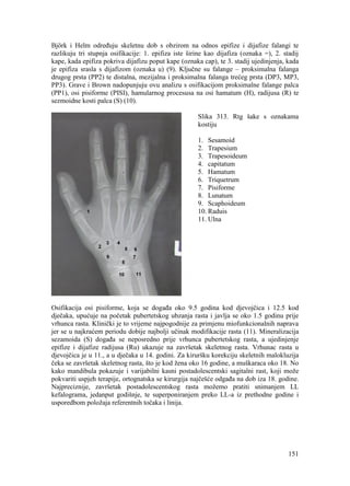 151
Björk i Helm određuju skeletnu dob s obzirom na odnos epifize i dijafize falangi te
razlikuju tri stupnja osifikacije: 1. epifiza iste širine kao dijafiza (oznaka =), 2. stadij
kape, kada epifiza pokriva dijafizu poput kape (oznaka cap), te 3. stadij ujedinjenja, kada
je epifiza srasla s dijafizom (oznaka u) (9). Ključne su falange – proksimalna falanga
drugog prsta (PP2) te distalna, mezijalna i proksimalna falanga trećeg prsta (DP3, MP3,
PP3). Grave i Brown nadopunjuju ovu analizu s osifikacijom proksimalne falange palca
(PP1), osi pisiforme (PISI), hamularnog procesusa na osi hamatum (H), radijusa (R) te
sezmoidne kosti palca (S) (10).
Slika 313. Rtg šake s oznakama
kostiju
1. Sesamoid
2. Trapesium
3. Trapesoideum
4. capitatum
5. Hamatum
6. Triquetrum
7. Pisiforme
8. Lunatum
9. Scaphoideum
10. Raduis
11. Ulna
Osifikacija osi pisiforme, koja se događa oko 9.5 godina kod djevojčica i 12.5 kod
dječaka, upućuje na početak pubertetskog ubzanja rasta i javlja se oko 1.5 godinu prije
vrhunca rasta. Klinički je to vrijeme najpogodnije za primjenu miofunkcionalnih naprava
jer se u najkraćem periodu dobije najbolji učinak modifikacije rasta (11). Mineralizacija
sezamoida (S) događa se neposredno prije vrhunca pubertetskog rasta, a ujedinjenje
epifize i dijafize radijusa (Ru) ukazuje na završetak skeletnog rasta. Vrhunac rasta u
djevojčica je u 11., a u dječaka u 14. godini. Za kiruršku korekciju skeletnih malokluzija
čeka se završetak skeletnog rasta, što je kod žena oko 16 godine, a muškaraca oko 18. No
kako mandibula pokazuje i varijabilni kasni postadolescentski sagitalni rast, koji može
pokvariti uspjeh terapije, ortognatska se kirurgija najčešće odgađa na dob iza 18. godine.
Najpreciznije, završetak postadolescentskog rasta možemo pratiti snimanjem LL
kefalograma, jedanput godišnje, te superponiranjem preko LL-a iz prethodne godine i
usporedbom položaja referentnih točaka i linija.
 