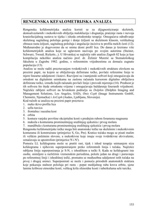 153
RENGENSKA KEFALOMETRIJSKA ANALIZA
Rengenska kefalometrijska analiza koristi se za dijagnosticiranje skeletnih,
dentoalveolarnih i mekotkivnih obilježja malokluzija i disgnatija, praćenje rasta i razvoja
kraniofacijalnog sustava te tijeka i ishoda ortodontske terapije. Omogućava određivanje
skeletnog sagitalnog položaja gornje i donje čeljusti sa skeletnom klasom, vertikalnog
obrasca rasta čeljusti, sagitalnog položaja i angulacije inciziva te profila mekih česti (12).
Međunarodno je dogovoreno da se snima desni profil lica. Do danas je kreirano više
kefalometrijskih analiza koje se uglavnom nazivaju po svojim autorima (Steiner,
Schwarz, Tweed, Ricketts...). U Hrvatskoj se najčešće rabi analiza Zagreb 82 koju je kao
kompilaciju nekoliko analiza načinio prof. dr. Želimir Muretić sa Stomatološkog
fakulteta u Zagrebu 1982. godine, s referentnim vrijednostima za domaću eugnatu
populaciju (13).
Analiza se može raditi precrtavanjem tvrdotkivnih i mekotkivnih struktura olovkom na
prozirni papir, na kojem se obilježavaju definirane točke, povlače referentne linije te
mjere linearne udaljenosti i kutevi. Razvijeni su i namjenski softveri koji omogućavaju da
ortodont na digitalnim snimkama na zaslonu računala kursorom digitalno obilježava
definirane točke, između kojih računalo povlači linije i provodi mjerenja (14). Prednost je
tih softvera što štede ortodontu vrijeme i omogućavaju baždarenje lineranih vrijednosti.
Najčešće rabljeni softveri na hrvatskom području su Dolphin (Dolphin Imaging and
Management Solutions, Los Angeles, SAD), Onix Ceph (Image Instruments GmbH,
Chemnitz, Njemačka) i AxCeph (Audax, Ljubljana, Slovenija).
Kod ručnih se analiza na prozirni papir precrtava:
1. meko tkivo profila lica
2. sella turcica
3. frontalna i nazalna kost
4. orbita
5. kontura vanjske površine okcipitalne kosti s prednjim rubom foramena magnuma
6. maksila s konturama prominentnijeg središnjeg sjekutića i prvog molara
7. mandibula s konturama prominentnijeg središnjeg sjekutića i prvog molara
Rengenske kefalometrijske točke mogu biti anatomske točke na skeletnim i mekotkivnim
konturama ili konstruirane (primjerice S, Go, Pm). Kratice točaka mogu se pisati malim
ili velikim početnim slovom, a mekotkivne koje imaju svoje tvrdotkivne ekvivalente,
označavaju se apostrofom (primjerice N i N').
Pomoću LL kefalograma može se pratiti rast, tijek i ishod terapije snimanjem niza
kefalograma i njihovim superponiranjem preko referentnih linija i točaka. Najčešće
rabljena linija superponiranja je S-N, s ishodištem u točki S. Kada se kefalogrami iste
osobe, snimljeni u različitim vremenskim periodima, polože jedan na drugi i poravnaju
po referentnoj liniji i ishodišnoj točki, promatra se međusobna udaljenost istih točaka na
prvoj i drugoj snimci. Superponirati se može i pomoću prirodnih anatomskih stuktura
koje pokazuju stalnost položaja pri rastu - poput medijalnog ruba krova orbite, sjene
lamine kribroze etmoidne kosti, velikog krila sfenoidne kosti i tuberkuluma sele turcike.
 