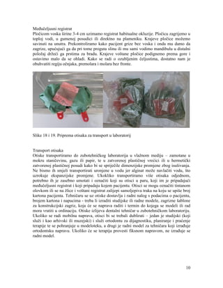 10
Međučeljusni registrat
Pločicom voska širine 3-4 cm uzimamo registrat habitualne okluzije. Pločicu zagrijemo u
toploj vodi, u gumenoj posudici ili direktno na plameniku. Krajeve pločice možemo
savinuti na unutra. Prekontroliramo kako pacijent grize bez voska i onda mu damo da
zagrize, upućujući ga da pri tome proguta slinu ili mu sami vodimo mandibulu u distalni
položaj držeći ga prstima za bradu. Krajeve voštane pločice podignemo prema gore i
ostavimo malo da se ohladi. Kako se radi o ozubljenim čeljustima, dostatno nam je
obuhvatiti regiju očnjaka, premolara i molara bez fronte.
Slike 18 i 19. Priprema otisaka za transport u laboratorij
Transport otisaka
Otiske transportiramo do zubotehničkog laboratorija u vlažnom mediju – zamotane u
mokru staničevinu, gazu ili papir, te u zatvorenoj plastičnoj vrećici ili u hermetički
zatvorenoj plastičnoj posudi kako bi se spriječile dimenzijske promjene zbog isušivanja.
Ne bismo ih smjeli transportirati uronjene u vodu jer alginat može navlačiti vodu, što
uzrokuje ekspanzijske promjene. Ukokliko transportiramo više otisaka odjednom,
potrebno ih je zasebno umotati i označiti koji su otisci u paru, koji im je pripadajući
međučeljusni registrat i koji pripadaju kojem pacijentu. Otisci se mogu označiti tintanom
olovkom ili se na žlice i voštani registrat zalijepi samoljepiva traka na koju se upiše broj
kartona pacijenta. Tehničaru se uz otiske dostavlja i radni nalog s podacima o pacijentu,
brojem kartona i napucima - treba li izraditi studijske ili radne modele, zagrizne šablone
za konstrukcijski zagriz, koja će se naprava raditi i termin do kojega se modeli ili rad
mora vratiti u ordinaciju. Otiske izlijeva dentalni tehničar u zubotehničkom laboratoriju.
Ukoliko se radi mobilna naprava, otisci bi se trebali dublirati – jedan je studijski (koji
služi i kao arhivski ili muzejski) i služi ortodontu za dijagnostiku, planiranje i praćenje
terapije te se pohranjuje u modeloteku, a drugi je radni model za tehničara koji izrađuje
ortodontsku napravu. Ukoliko će se terapija provesti fiksnom napravom, ne izrađuje se
radni model.
 