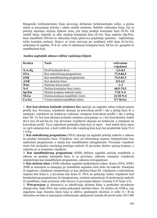 156
Rengenske kefalometrijske linije povezuju definirane kefalometrijske točke, a prema
njima se procjenjuje položaj i odnos ostalih struktura. Stabilna referentna linija, čiji se
položaj najmanje mijenja tijekom rasta, jest linija prednje kranijalne baze (S-N). Od
ostalih linija, najčešće se rabe stražnja kranijalna baza (S-Ar), baza maksile (Sp-Pm),
baza mandibule (M-Go) te okluzalna linija (polovica prijeklopa sjekutića - najdistalnija
točka kontakta molara). Kutevi se često nazivaju po središnjoj točki kuta (S-Ar-Go:
artikularni ili zglobni, N-S-Ar: selin ili inklinacije kranijalne baze, M-Go-Ar: gonijalni ili
mandibularni kut).
Analiza sagitalnih odnosa veličine i položaja čeljusti
Kratica Naziv referentna
vrijednost
N-A-Pg Profil koštanih tkiva -2,5-8,5
SNA Kut maksilarnog prognatizma 77,5-84,5
SNB Kut mandibularnog prognatizma 75,5-81,5
ANB Kut skeletne klase 0,5-4,5
Wits Skeletna klasa (mm) -1-3
N-S Dužina kranijalne baze (mm) 68,5-75,5
Sp-Pm Dužina korpusa maksile (mm) 7/10 N-S
M-Go Dužina korpusa mandibule (mm) 21/20 N-S
Co-Go Visina ramusa mandibule (mm) 5/7 M-Go
1. Kut konveksiteta koštanih struktura lica upućuje na sagitalni odnos čeljusti putem
profila lica. Povećane vrijednosti ukazuju na konveksan profil i idu u prilog klasi II, a
smanjene vrijednosti na konkavan (odnosno smanjeno konveksan profil) i idu u prilog
klasi III. Uz kut konveksiteta koštanih struktura procjenjuje se i kut konveksiteta mekih
tkiva lica (ft-unt-lnt-ct), čije povećane vrijednosti ukazuju na konkavan, a smanjene na
konveksan profil. Ta je suprotnost posljedica kuta koji se mjeri – kod mekih tkiva mjeri
se cijeli unutarnji kut, a kod tvrdih tkiva dio vanjskog kuta koji čini produžetak linije N-A
i A-Pg.
2. Kut maksilarnog prognatizma (SNA) ukazuje na sagitalni položaj maksile u odnosu
na prednju kranijalnu bazu. Vrijednost veću od referentnog raspona interpretiramo kao
maksilarni prognatizam, a manju kao mandibularni retrognatizam. Povećana vrijednost
može biti posljedica mezijalog položaja maksile ili povećane dužine njenog korpusa, a
suprotno je za smanjenu vrijednost.
3. Kut mandibularnog prognatizma (SNB) definira sagitalni položaj mandibule u
odnosu na prednju kranijalnu bazu te se povećane, odnosno smanjene vrijednosti
interpretiraju kao mandibularni prognatizam, odnosno retrognatizam.
4. Kut skeletne klase (ANB) određuje sagitalni međučeljusni odnos. Kutevi SNA, SNB i
ANB sa starenjem se smanjuju jer mandibula sagitalno raste duže od maksile. Smanjene
ili negativne vrijednosti interpretiraju se kao skeletna klasa III, vrijednosti u referentnom
rasponu kao klasa I, a povećane kao klasa II. SNA ne pokazuje realne vrijednosti kod
bimaksilarnog prognatizma ili retrognatizma, izražene anterotacije ili postrotacije maksile
ili mandibule, nisko položene selle turcice, te povećane duljine i rotirane S-N linije (15).
5. Wits-procjena je alternativa za određivanje skeletne klase u prethodno navedenim
slučajevima, kada SNA nije realan pokazatelj skeletne klase. Za razliku od ANB-a, nije
angularna nego linearna mjera koja se dobiva spuštanjem okomica iz točki A i B na
okluzalnu ravninu te mjerenjem milimetarske udaljenosti između tih novih točki AO i BO
 