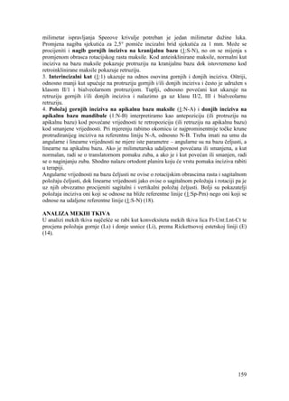 159
milimetar ispravljanja Speeove krivulje potreban je jedan milimetar dužine luka.
Promjena nagiba sjekutića za 2,5° pomiče incizalni brid sjekutića za 1 mm. Može se
procijeniti i nagib gornjih inciziva na kranijalnu bazu (1:S-N), no on se mijenja s
promjenom obrasca rotacijskog rasta maksile. Kod anteinklinirane maksile, normalni kut
inciziva na bazu maksile pokazuje protruziju na kranijalnu bazu dok istovremeno kod
retroinklinirane maksile pokazuje retruziju.
3. Interincizalni kut (1:1) ukazuje na odnos osovina gornjih i donjih inciziva. Oštriji,
odnosno manji kut upućuje na protruziju gornjih i/ili donjih inciziva i često je udružen s
klasom II/1 i bialveolarnom protruzijom. Tuplji, odnosno povećani kut ukazuje na
retruziju gornjih i/ili donjih inciziva i nalazimo ga uz klasu II/2, III i bialveolarnu
retruziju.
4. Položaj gornjih inciziva na apikalnu bazu maksile (1:N-A) i donjih inciziva na
apikalnu bazu mandibule (1:N-B) interpretiramo kao antepoziciju (ili protruziju na
apikalnu bazu) kod povećane vrijednosti te retropoziciju (ili retruziju na apikalnu bazu)
kod smanjene vrijednosti. Pri mjerenju rabimo okomicu iz najprominentnije točke krune
protrudiranijeg inciziva na referentnu liniju N-A, odnosno N-B. Treba imati na umu da
angularne i linearne vrijednosti ne mjere iste parametre – angularne su na bazu čeljusti, a
linearne na apikalnu bazu. Ako je milimetarska udaljenost povećana ili smanjena, a kut
normalan, radi se o translatornom pomaku zuba, a ako je i kut povećan ili smanjen, radi
se o naginjanju zuba. Shodno nalazu ortodont planira koju će vrstu pomaka inciziva rabiti
u terapiji.
Angularne vrijednosti na bazu čeljusti ne ovise o rotacijskim obrascima rasta i sagitalnom
položaju čeljusti, dok linearne vrijednosti jako ovise o sagitalnom položaju i rotaciji pa je
uz njih obvezatno procijeniti sagitalni i vertikalni položaj čeljusti. Bolji su pokazatelji
položaja inciziva oni koji se odnose na bliže referentne linije (1:Sp-Pm) nego oni koji se
odnose na udaljene referentne linije (1:S-N) (18).
ANALIZA MEKIH TKIVA
U analizi mekih tkiva najčešće se rabi kut konveksiteta mekih tkiva lica Ft-Unt:Lnt-Ct te
procjena položaja gornje (Ls) i donje usnice (Li), prema Rickettsovoj estetskoj liniji (E)
(14).
 