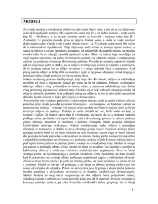 11
MODELI
Za izradu modela u ortodonciji obično se rabi sadra bijele boje, s tim da se za izlijevanje
arhivskih/studijskih modela rabi supertvrda sadra (tip IV), za radne modele - tvrda sadra
(tip III - Moldano), a za izradu postolja može se koristiti i mekana sadra (tip II -
Alabaster). U gumenu posudu prvo se ulijeva hladna voda, a onda se voda zasićuje
dodavanjem sadre. Omjer vode i sadre obično iznosi 1:2. Miješanje sadre može biti ručno
ili u vakuumskim mješalicama. Prije ulijevanja sadre otisci se moraju isprati vodom, a
sadra se ulijeva u otiske špatulom, postupno, od najdubljih okluzalnih mjesta, uz trešnju
otisaka kako bi se izbjegli zaostali mjehurići zraka. Otisci se nakon toga ostavljaju da
stoje lagano nakošeno, da sadra ravnomjerno popuni sva otisnuta mjesta, i nadopunjuju
sadrom za područje otisnutog alveolarnog grebena. Postolje je moguće napraviti odmah
nakon ulijevanja sadre u otiske, pa se odljevi stvrdnjavaju vezući se zajedno s postoljem,
ili se izrađuju nakon što se odljev stvrdnuo i s njega uklonila žlica s alginatom. Kod
prvog načina odljev se bolje drži za postolje i rjeđe je njegovo odvajanje, a kod drugog je
tehničaru lakša izrada postolja jer mu ne smeta žlica.
Nakon završenog procesa stvrdnjavanja, koji traje oko 40 minuta, odljevi se oslobađaju
nožićem od žlice s alginatom pazeći pri tome da ih ne oštetimo. Prerano oslobađanje
oštećuje odljeve zbog nedovoljno stvrdnute sadre, a prekasno oslobađanje nije dobro
zbog pretvrdog alginata koji odlomi zube. Ukoliko su se neki zubi pri odvajanju otiska od
odljeva odlomili, potrebno ih je zalijepiti natrag na odljeve, za što se rabi rjeđe zamiješani
dentalni fosfat-cement ili neko jače ljepilo iz domaćinstva.
Ako postolje nije izrađeno paralelno s izlijevanjem otisaka, onda je grube rubove odljeva
potrebno prije izrade postolja izravnati brušenjem – «trimanjem», uz hlađenje vodom na
namjenskom uređaju – trimeru. Na donjoj strani modela nožićem se načine utori za bolju
retenciju odljeva za postolje. Postolje se može izraditi od iste, tvrđe sadre od koje je
izrađen i odljev, ili mekše sadre tipa II (Alabaster), na način da se u mekanu sadrenu
podlogu utisne prethodno načinjeni odljev zubi i alveolarnog grebena te rubovi postolja
grubo oblikuju špatulom ili nožićem i prstima. Postupak izrade postolja tehničari
kolokvijalno nazivaju «soklanje». Nakon stvrdnjavanja sadre odljevi s postoljem
obrađuju se trimanjem, a obično se prvo obrađuje gornji model. Površina stražnje plohe
gornjeg modela brusi se da bude okomita na rafe medianu, nakon čega se brusi bazalni
dio postolja da bude paralelan s okluzalnom ravninom. Bočne plohe moraju biti paralelne
s najdubljim područjem vestibuluma, a u području očnjaka slijede konture zubnog luka te
pod tupim kutem prelaze u prednje plohe i sastaju se u medijalnoj liniji. Modeli se straga
još zakose u području tubera. Donji model ne brusi se zasebno, već zajedno s gornjim u
habitualnoj okluziji s uloženim voštanim međučeljusnim registratom. Prvo se brusi
stražnja ploha, do izjednačavanja s gornjim modelom, čime postižemo da nam modeli
kad ih postavimo na stražnje plohe, prikazuju registrirani zagriz u habitualnoj okluziji.
Zatim se bruse bočne plohe i prijelaz na stražnje plohe, da budu paralelne i u istom nivou
s donjima. Model se odvaja od gornjega, a na kraju se izbrusi prednja ploha koja ide
ravno od očnjaka do očnjaka. Potom se provjerava jesu li gornja i donja ploha postolja
modela paralelne s okluzalnom ravninom te se dodatno paraleliziraju ubrušavanjem.
Modeli brušeni na ovaj način osiguravaju da oba odljeva budu podjednake visine,
skladnog izgleda i stabilni na svome postolju kako god da ih okrenuli. Postoje varijacije u
brušenju postolja modela, pa tako Američki ortodontski odbor propisuje da se donji
 