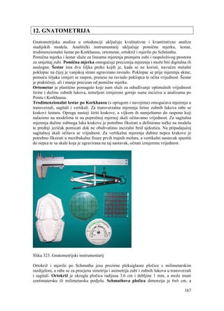 167
12. GNATOMETRIJA
Gnatometrijska analiza u ortodonciji uključuje kvalitativne i kvantitativne analize
studijskih modela. Analitički instrumentarij uključuje pomičnu mjerku, šestar,
trodimenzionalni šestar po Korkhausu, ortometar, ortokriž i mjerilo po Schmuthu.
Pomična mjerka i šestar služe za linearna mjerenja promjera zubi i raspoloživog prostora
za smještaj zubi. Pomična mjerka omogućuje preciznija mjerenja i može biti digitalna ili
analogna. Šestar ima dva šiljka preko kojih je, kada se ne koristi, navučen metalni
poklopac na čijoj je vanjskoj strani ugravirano ravnalo. Poklopac se prije mjerenja skine,
pomoću šiljaka izmjeri se raspon, prenese na ravnalo poklopca te očita vrijednost. Šestar
je praktičniji, ali i manje precizan od pomične mjerke.
Ortometar je plastično pomagalo koje nam služi za određivanje optimalnih vrijednosti
širine i dužine zubnih lukova, temeljem izmjerene gornje sume inciziva u analizama po
Pontu i Korkhausu.
Trodimenzionalni šestar po Korkhausu (s oprugom i navojima) omogućava mjerenja u
transverzali, sagitali i vertikali. Za transverzalna mjerenja širine zubnih lukova rabe se
krakovi šestara. Opruga nastoji širiti krakove, a vijkom ih namještamo do raspona koji
nalazimo na modelima te na poprečnoj mjernoj skali očitavamo vrijednost. Za sagitalna
mjerenja dužine zubnoga luka krakove je potrebno fiksirati u definirane točke na modelu
te prednji jezičak pomicati dok ne obuhvatimo incizalni brid sjekutića. Na pripadajućoj
sagitalnoj skali očitava se vrijednost. Za vertikalna mjerenja dubine nepca krakove je
potrebno fiksirati u mezibukalne fisure prvih trajnih molara, a vertikalni nastavak spustiti
do nepca te sa skale koja je ugravirana na taj nastavak, očitati izmjerenu vrijednost.
Slika 323. Gnatometrijski instrumentarij
Ortokriž i mjerilo po Schmuthu jesu prozirne pleksiglasne pločice s milimetarskim
razdijelom, a rabe se za procjenu simetrija i asimetrija zubi i zubnih lukova u transverzali
i sagitali. Ortokriž je okrugla pločica radijusa 3.6 cm i debljine 1 mm, a može imati
centimatersku ili milimetarsku podjelu. Schmuthova pločica dimenzija je 6x6 cm, a
 
