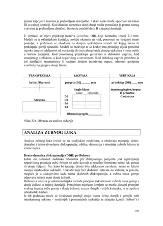 170
prema naprijed i ravnina je prelomljena mezijalno. Takav nalaz može upućivati na klasu
III u trajnoj denticiji. Kod distalne stepenice donji drugi molar pomaknut je prema natrag
i ravnina je prelomljena distalno, što može značiti klasu II u trajnoj denticiji.
U vertikali se mjeri prijeklop inciziva (overbite, OB), koji normalno iznosi 2-3 mm.
Modeli se u okluzijskom kontaktu polože okomito na stol, poravnati na stražnoj strani
postolja, a grafitnom se olovkom na donjim sjekutićima označi do kojeg nivoa ih
preklapaju gornji sjekutići. Modeli se razdvoje te se krakovima prednjeg dijela pomične
mjerke izmjeri udaljenost od markacije do incizalnog brida donjeg sjekutića i iznos upiše
u karton pacijenta. Kod povećanog prijeklopa govorimo o dubokom zagrizu, kod
smanjenog o plitkom, a kod negativnog o otvorenom. Kod dubokog zagriza potrebno je
još zabilježiti traumatizira li pacijent donjim incizivima nepce, odnosno gornjima
vestibularnu gingivu donje fronte.
TRANSVERZALA SAGITALA VERTIKALA
križni/škarasti pregriz (OJ) ________ mm prijeklop (OB) _____ mm
Angle klasa trauma gingive/nepca
nalaz rekonstr. O prisutna
D6 O odsutna
Sredina D3
L6
L3
Obrnuti pregriz_____________
Slika 328. Obrazac za analizu okluzije
ANALIZA ZUBNOG LUKA
Analiza zubnog luka izvodi se na studijskim modelima, a obuhvaća mjerenje dento-
dentalne i dento-alveolarne diskrepancije, oblika, dimenzija i simetrija zubnih lukova te
visine nepca.
Dento-dentalna diskrepancija (DDD) po Boltonu
Jedan od osnovnih zadataka ortodonta pri zbrinjavanju pacijenta jest ispravljanje
nepravilnog položaja zubi. Pritom se zubi dovode u pravilno formirani zubni luk gornje
ili donje čeljusti. No, kako bi terapija doista bila adekvatno završena, zubni se lukovi
moraju međusobno uskladiti. Usklađivanje bez dodatnih zahvata na zubima, u pravilu,
moguće je u slučajevima kada nema skeletnih diskrepancija, a zubna masa gornje
odgovara zubnoj masi donje čeljusti.
Boltonova analiza je odontometrijska metoda procjene usklađenosti zubnih masa gornje i
donje čeljusti u trajnoj denticiji. Pomičnom mjerkom izmjere se mezio-distalni promjeri
svakog trajnog zuba gornje i donje čeljusti, izuzev drugih i trećih kutnjaka, te se upišu u
ortodontski karton.
Iz tih podataka može se izračunati prednji omjer suma širina donjih i gornjih zubi
interkaninog sektora – središnjih i postraničnih sjekutića te očnjaka („mali Bolton“) i
 