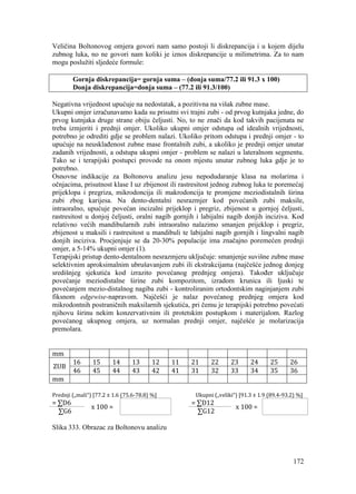 172
Veličina Boltonovog omjera govori nam samo postoji li diskrepancija i u kojem dijelu
zubnog luka, no ne govori nam koliki je iznos diskrepancije u milimetrima. Za to nam
mogu poslužiti sljedeće formule:
Gornja diskrepancija= gornja suma – (donja suma/77.2 ili 91.3 x 100)
Donja diskrepancija=donja suma – (77.2 ili 91.3/100)
Negativna vrijednost upućuje na nedostatak, a pozitivna na višak zubne mase.
Ukupni omjer izračunavamo kada su prisutni svi trajni zubi - od prvog kutnjaka jedne, do
prvog kutnjaka druge strane obiju čeljusti. No, to ne znači da kod takvih pacijenata ne
treba izmjeriti i prednji omjer. Ukoliko ukupni omjer odstupa od idealnih vrijednosti,
potrebno je odrediti gdje se problem nalazi. Ukoliko pritom odstupa i prednji omjer - to
upućuje na neusklađenost zubne mase frontalnih zubi, a ukoliko je prednji omjer unutar
zadanih vrijednosti, a odstupa ukupni omjer - problem se nalazi u lateralnom segmentu.
Tako se i terapijski postupci provode na onom mjestu unutar zubnog luka gdje je to
potrebno.
Osnovne indikacije za Boltonovu analizu jesu nepodudaranje klasa na molarima i
očnjacima, prisutnost klase I uz zbijenost ili rastresitost jednog zubnog luka te poremećaj
prijeklopa i pregriza, mikrodoncija ili makrodoncija te promjene meziodistalnih širina
zubi zbog karijesa. Na dento-dentalni nesrazmjer kod povećanih zubi maksile,
intraoralno, upućuje povećan incizalni prijeklop i pregriz, zbijenost u gornjoj čeljusti,
rastresitost u donjoj čeljusti, oralni nagib gornjih i labijalni nagib donjih inciziva. Kod
relativno većih mandibularnih zubi intraoralno nalazimo smanjen prijeklop i pregriz,
zbijenost u maksili i rastresitost u mandibuli te labijalni nagib gornjih i lingvalni nagib
donjih inciziva. Procjenjuje se da 20-30% populacije ima značajno poremećen prednji
omjer, a 5-14% ukupni omjer (1).
Terapijski pristup dento-dentalnom nesrazmjeru uključuje: smanjenje suvišne zubne mase
selektivnim aproksimalnim ubrušavanjem zubi ili ekstrakcijama (najčešće jednog donjeg
središnjeg sjekutića kod izrazito povećanog prednjeg omjera). Također uključuje
povećanje meziodistalne širine zubi kompozitom, izradom krunica ili ljuski te
povećanjem mezio-distalnog nagiba zubi - kontroliranim ortodontskim naginjanjem zubi
fiksnom edgewise-napravom. Najčešći je nalaz povećanog prednjeg omjera kod
mikrodontnih postraničnih maksilarnih sjekutića, pri čemu je terapijski potrebno povećati
njihovu širinu nekim konzervativnim ili protetskim postupkom i materijalom. Razlog
povećanog ukupnog omjera, uz normalan prednji omjer, najčešće je molarizacija
premolara.
mm
ZUB
16 15 14 13 12 11 21 22 23 24 25 26
46 45 44 43 42 41 31 32 33 34 35 36
mm
Prednji („mali“) [77.2 ± 1.6 (75.6-78.8) %] Ukupni („veliki“) [91.3 ± 1.9 (89.4-93.2) %]
= ∑D6
x 100 =
= ∑D12
x 100 =
∑G6 ∑G12
Slika 333. Obrazac za Boltonovu analizu
 