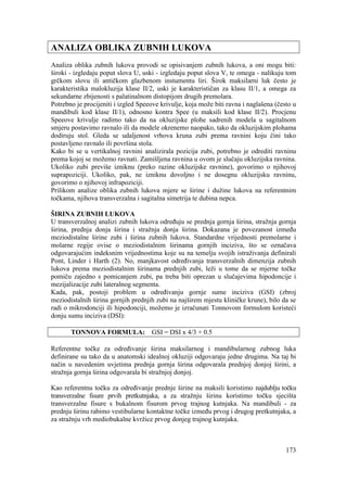 173
ANALIZA OBLIKA ZUBNIH LUKOVA
Analiza oblika zubnih lukova provodi se opisivanjem zubnih lukova, a oni mogu biti:
široki - izgledaju poput slova U, uski - izgledaju poput slova V, te omega - nalikuju tom
grčkom slovu ili antičkom glazbenom instumentu liri. Širok maksilarni luk često je
karakteristika malokluzija klase II/2, uski je karakterističan za klasu II/1, a omega za
sekundarne zbijenosti s palatinalnom distopijom drugih premolara.
Potrebno je procijeniti i izgled Speeove krivulje, koja može biti ravna i naglašena (često u
mandibuli kod klase II/1), odnosno kontra Spee (u maksili kod klase II/2). Procjenu
Speeove krivulje radimo tako da na okluzijske plohe sadrenih modela u sagitalnom
smjeru postavimo ravnalo ili da modele okrenemo naopako, tako da okluzijskim plohama
dodiruju stol. Gleda se udaljenost vrhova kruna zubi prema ravnini koju čini tako
postavljeno ravnalo ili površina stola.
Kako bi se u vertikalnoj ravnini analizirala pozicija zubi, potrebno je odrediti ravninu
prema kojoj se možemo ravnati. Zamišljena ravnina u ovom je slučaju okluzijska ravnina.
Ukoliko zubi previše izniknu (preko razine okluzijske ravnine), govorimo o njihovoj
suprapoziciji. Ukoliko, pak, ne izniknu dovoljno i ne dosegnu okluzijsku ravninu,
govorimo o njihovoj infrapoziciji.
Prilikom analize oblika zubnih lukova mjere se širine i dužine lukova na referentnim
točkama, njihova transverzalna i sagitalna simetrija te dubina nepca.
ŠIRINA ZUBNIH LUKOVA
U transverzalnoj analizi zubnih lukova određuju se prednja gornja širina, stražnja gornja
širina, prednja donja širina i stražnja donja širina. Dokazana je povezanost između
meziodistalne širine zubi i širina zubnih lukova. Standardne vrijednosti premolarne i
molarne regije ovise o meziodistalnim širinama gornjih inciziva, što se označava
odgovarajućim indeksnim vrijednostima koje su na temelju svojih istraživanja definirali
Pont, Linder i Harth (2). No, manjkavost određivanja transverzalnih dimenzija zubnih
lukova prema meziodistalnim širinama prednjih zubi, leži u tome da se mjerne točke
pomiču zajedno s pomicanjem zubi, pa treba biti oprezan u slučajevima hipodoncije i
mezijalizacije zubi lateralnog segmenta.
Kada, pak, postoji problem u određivanju gornje sume inciziva (GSI) (zbroj
meziodistalnih širina gornjih prednjih zubi na najširem mjestu kliničke krune), bilo da se
radi o mikrodonciji ili hipodonciji, možemo je izračunati Tonnovom formulom koristeći
donju sumu inciziva (DSI):
TONNOVA FORMULA: GSI = DSI x 4/3 + 0.5
Referentne točke za određivanje širina maksilarnog i mandibularnog zubnog luka
definirane su tako da u anatomski idealnoj okluziji odgovaraju jedne drugima. Na taj bi
način u navedenim uvjetima prednja gornja širina odgovarala prednjoj donjoj širini, a
stražnja gornja širina odgovarala bi stražnjoj donjoj.
Kao referentnu točku za određivanje prednje širine na maksili koristimo najdublju točku
transverzalne fisure prvih pretkutnjaka, a za stražnju širinu koristimo točku sjecišta
transverzalne fisure s bukalnom fisurom prvog trajnog kutnjaka. Na mandibuli - za
prednju širinu rabimo vestibularne kontaktne točke između prvog i drugog pretkutnjaka, a
za stražnju vrh mediobukalne kvržice prvog donjeg trajnog kutnjaka.
 