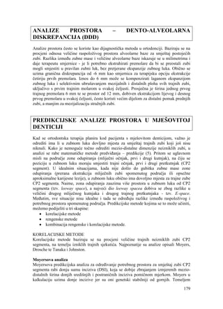 179
ANALIZE PROSTORA – DENTO-ALVEOLARNA
DISKREPANCIJA (DDD)
Analize prostora često se koriste kao dijagnostička metoda u ortodonciji. Baziraju se na
procjeni odnosa veličine raspoloživog prostora alveolarne baze za smještaj postojećih
zubi. Razlika između zubne mase i veličine alveolarne baze iskazuje se u milimetrima i
daje terapeutu smjernice - je li potrebno ekstrahirati premolare da bi se preostali zubi
mogli smjestiti u pravilan zubni luk, bez pretjerane ekspanzije zubnog luka. Obično se
uzima granična diskrepancija od -6 mm kao smjernica za terapijsku opciju ekstrakcije
četiriju prvih premolara. Iznos do 6 mm može se kompenzirati laganom ekspanzijom
zubnog luka i selektivnim ubrušavanjem mezijalnih i distalnih ploha svih trajnih zubi,
uključivo s prvim trajnim molarom u svakoj čeljusti. Prosječna je širina jednog prvog
trajnog premolara 6 mm te se prostor od 12 mm, dobiven ekstrakcijom lijevog i desnog
prvog premolara u svakoj čeljusti, često koristi većim dijelom za distalni pomak prednjih
zubi, a manjim za mezijalizaciju stražnjih zubi.
PREDIKCIJSKE ANALIZE PROSTORA U MJEŠOVITOJ
DENTICIJI
Kad se ortodontska terapija planira kod pacijenta s mješovitom denticijom, važno je
odrediti ima li u zubnom luku dovljno mjesta za smještaj trajnih zubi koji još nisu
niknuli. Kako je nemoguće točno odrediti mezio-distalne dimenzije neizniklih zubi, u
analizi se rabe matematičke metode predviđanja – predikcije (5). Pritom se uglavnom
misli na područje zone odupiranja (mliječni očnjak, prvi i drugi kutnjak), na čiju se
poziciju u zubnom luku moraju smjestiti trajni očnjak, prvi i drugi pretkutnjak (CP2
segment). U idealnim situacijama, kada nije došlo do gubitka zubne mase zone
odupiranja (prerana ekstrakcija mliječnih zubi spomenutog područja ili opsežne
aproksimalne karijesne lezije), u zubnom luku obično ima dovoljno mjesta za trajne zube
CP2 segmenta. Naime, zona odupiranja zauzima više prostora u zubnom luku od CP2
segmenta (tzv. leeway space), a najveći dio leeway spacea dobiva se zbog razlike u
veličini drugog mliječnog kutnjaka i drugog trajnog pretkutnjaka - tzv. E-space.
Međutim, sve situacije nisu idealne i tada se određuju razlike između raspoloživog i
potrebnog prostora spomenutog područja. Predikcijske metode kojima se to može učiniti,
možemo podijeliti u tri skupine:
korelacijske metode
rengenske metode
kombinacija rengenske i korelacijske metode.
KORELACIJSKE METODE
Korelacijske metode baziraju se na procjeni veličine trajnih neizniklih zubi CP2
segmenta, na temelju izniklih trajnih sjekutića. Najpoznatije su analize opisali Moyers,
Drosche te Tanaka i Johnston.
Moyersova analiza
Moyersova predikcijska analiza za određivanje potrebnog prostora za smještaj zubi CP2
segmenta rabi donju sumu inciziva (DSI), koja se dobije zbrajanjem izmjerenih mezio-
distalnih širina donjih središnjih i postraničnih inciziva pomičnom mjerkom. Moyers u
kalkulaciju uzima donje incizive jer su oni genetski stabilniji od gornjih. Temeljem
 