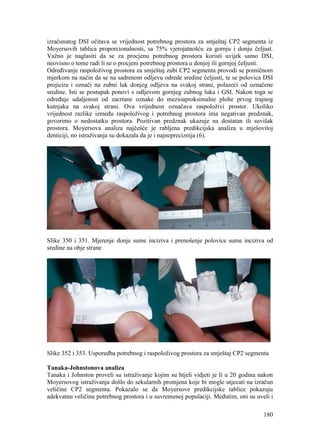 180
izračunatog DSI očitava se vrijednost potrebnog prostora za smještaj CP2 segmenta iz
Moyersovih tablica proporcionalnosti, sa 75% vjerojatnošću za gornju i donju čeljust.
Važno je naglasiti da se za procjenu potrebnog prostora koristi uvijek samo DSI,
neovisno o tome radi li se o procjeni potrebnog prostora u donjoj ili gornjoj čeljusti.
Određivanje raspoloživog prostora za smještaj zubi CP2 segmenta provodi se pomičnom
mjerkom na način da se na sadrenom odljevu odrede sredine čeljusti, te se polovica DSI
projicira i označi na zubni luk donjeg odljeva na svakoj strani, polazeći od označene
sredine. Isti se postupak ponovi s odljevom gornjeg zubnog luka i GSI. Nakon toga se
određuje udaljenost od zacrtane oznake do mezioaproksimalne plohe prvog trajnog
kutnjaka na svakoj strani. Ova vrijednost označava raspoloživi prostor. Ukoliko
vrijednost razlike između raspoloživog i potrebnog prostora ima negativan predznak,
govorimo o nedostatku prostora. Pozitivan predznak ukazuje na dostatan ili suvišak
prostora. Moyersova analiza najčešće je rabljena predikcijska analiza u mješovitoj
denticiji, no istraživanja su dokazala da je i najnepreciznija (6).
Slike 350 i 351. Mjerenje donje sume inciziva i prenošenje polovice sume inciziva od
sredine na obje strane
Slike 352 i 353. Usporedba potrebnog i raspoloživog prostora za smještaj CP2 segmenta
Tanaka-Johnstonova analiza
Tanaka i Johnston proveli su istraživanje kojim su htjeli vidjeti je li u 20 godina nakon
Moyersovog istraživanja došlo do sekularnih promjena koje bi mogle utjecati na izračun
veličine CP2 segmenta. Pokazalo se da Moyersove predikcijske tablice pokazuju
adekvatnu veličinu potrebnog prostora i u suvremenoj populaciji. Međutim, oni su uveli i
 