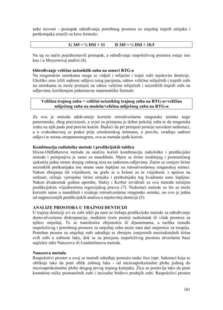 181
neke novosti - postupak određivanja potrebnog prostora za smještaj trajnih očnjaka i
pretkutnjaka izrazili su kroz formulu:
G 345 = ½ DSI + 11 D 345 = ½ DSI + 10.5
Na taj su način pojednostavili postupak, a određivanje raspoloživog prostora ostaje isto
kao i u Moyersovoj analizi (4).
Određivanje veličine neizniklih zuba na osnovi RTG-a
Na rengenskim snimkama mogu se vidjeti i mliječni i trajni zubi mješovite denticije.
Ukoliko smo izlili sadrene odljeve istog pacijenta, odnos veličine mliječnih i trajnih zubi
na snimkama se može prenijeti na odnos veličine mliječnih i neizniklih trajnih zubi na
odljevima, korištenjem jednostavne matematičke formule:
Veličina trajnog zuba = veličini neizniklog trajnog zuba na RTG-u×veličina
mliječnog zuba na modelu/veličina mliječnog zuba na RTG-u
Za ovu je metodu adekvatnije koristiti retroalveolarne rengenske snimke nego
panoramske, zbog preciznosti, a uvjet za primjenu je dobar položaj zuba te da rengenska
zraka na njih pada pod pravim kutem. Budući da pri primjeni postoje navedeni nedostaci,
a u svakodnevnoj se praksi prije ortodontskog tretmana, u pravilu, izrađuju sadreni
odljevi te snima ortopantomogram, ova se metoda rjeđe koristi.
Kombinacija radiološke metode i predikcijskih tablica
Hixon-Oldfatherova metoda za analizu koristi kombinaciju radiološke i predikcijske
metode i primjenjiva je samo za mandibulu. Mjere se širine središnjeg i postraničnog
sjekutića jedne strane donjeg zubnog niza na sadrenim odljevima. Zatim se izmjere širine
neizniklih pretkutnjaka iste strane usne šupljine na retroalveolarnoj rengenskoj snimci.
Nakon zbrajanja tih vrijednosti, na grafu se u koloni za tu vrijednost, s apsicse na
ordinati, očitaju vjerojatne širine očnjaka i pretkutnjaka tog kvadranta usne šupljine.
Nakon dvadesetak godina uporabe, Staley i Kerber revidirali su ovu metodu točnijim
predikcijskim vrijednostima regresijskog pravca (7). Nedostaci metode su što se može
koristiti samo u mandibuli i iziskuje retroalveolarne rengenske snimke, no ovo je jedna
od najpreciznijih predikcijskih analiza u mješovitoj denticiji (5).
ANALIZE PROSTORA U TRAJNOJ DENTICIJI
U trajnoj denticiji svi su zubi nikli pa nam ne trebaju predikcijske metode za određivanje
dento-alveolarne diskrepancije, međutim često postoji nedostatak ili višak prostora za
njihov smještaj. To se manifestira zbijenošću ili dijastemama, a razlika između
raspoloživog i potrebnog prostora za smještaj zuba može nam dati smjernice za terapiju.
Potreban prostor za smještaj zubi određuje se zbrojem izmjerenih meziodistalnih širina
svih zubi u zubnom luku, dok se za procjenu raspoloživog prostora alveolarne baze
najčešće rabe Nanceova ili Lundströmova metoda.
Nanceova metoda
Raspoloživi prostor u ovoj se metodi određuje pomoću meke žice (npr. bakrene) koja se
oblikuje tako da prati oblik zubnog luka - od mezioaproksimalne plohe jednog do
mezioaproksimalne plohe drugog prvog trajnog kutnjaka. Žica se postavlja tako da prati
kontaktne točke postraničnih zubi i incizalne bridove prednjih zubi. Raspoloživi prostor
 
