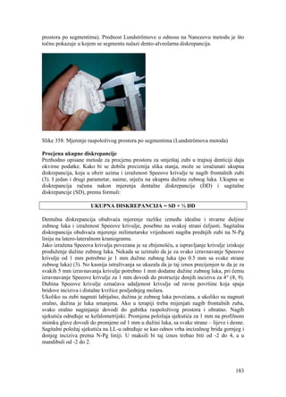 183
prostora po segmentima). Prednost Lundströmove u odnosu na Nanceovu metodu je što
točno pokazuje u kojem se segmentu nalazi dento-alveolarna diskrepancija.
Slike 358. Mjerenje raspoloživog prostora po segmentima (Lundströmova metoda)
Procjena ukupne diskrepancije
Prethodno opisane metode za procjenu prostora za smještaj zubi u trajnoj denticiji daju
okvirne podatke. Kako bi se dobila preciznija slika stanja, može se izračunati ukupna
diskrepancija, koja u obzir uzima i izraženost Speeove krivulje te nagib frontalnih zubi
(3). I jedan i drugi parametar, naime, utječu na ukupnu dužinu zubnog luka. Ukupna se
diskrepancija računa nakon mjerenja dentalne diskrepancije (DD) i sagitalne
diskrepancije (SD), prema formuli:
UKUPNA DISKREPANCIJA = SD + ½ DD
Dentalna diskrepancija obuhvaća mjerenje razlike između idealne i stvarne duljine
zubnog luka i izraženost Speeove krivulje, posebno na svakoj strani čeljusti. Sagitalna
diskrepancija obuhvaća mjerenje milimetarske vrijednosti nagiba prednjih zubi na N-Pg
liniju na latero-lateralnom kraniogramu.
Jako izražena Speeova krivulja povezana je sa zbijenošću, a ispravljanje krivulje iziskuje
produženje dužine zubnog luka. Nekada se uzimalo da je za svako izravnavanje Speeove
krivulje od 1 mm potrebno je 1 mm dužine zubnog luka (po 0.5 mm sa svake strane
zubnog luka) (3). No kasnija istraživanja su ukazala da je taj iznos precijenjen te da je za
svakih 5 mm izravnavanja krivulje potrebno 1 mm dodatne dužine zubnog luka, pri čemu
izravnavanje Speeove krivulje za 1 mm dovodi do protruzije donjih inciziva za 4° (8, 9).
Dubina Speeove krivulje označava udaljenost krivulje od ravne površine koja spaja
bridove inciziva i distalne kvržice posljednjeg molara.
Ukoliko su zubi nagnuti labijalno, dužina je zubnog luka povećana, a ukoliko su nagnuti
oralno, dužina je luka smanjena. Ako u terapiji treba mijenjati nagib frontalnih zuba,
svako oralno naginjanje dovodi do gubitka raspoloživog prostora i obratno. Nagib
sjekutića određuje se kefalometrijski. Promjena položaja sjekutića za 1 mm na profilnom
snimku glave dovodi do promjene od 1 mm u dužini luka, sa svake strane – lijeve i desne.
Sagitalni položaj sjekutića na LL-u određuje se kao odnos vrha incizalnog brida gornjeg i
donjeg inciziva prema N-Pg liniji. U maksili bi taj iznos trebao biti od -2 do 4, a u
mandibuli od -2 do 2.
 