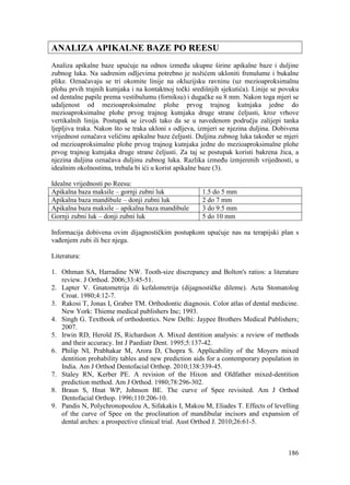 186
ANALIZA APIKALNE BAZE PO REESU
Analiza apikalne baze upućuje na odnos između ukupne širine apikalne baze i duljine
zubnog luka. Na sadrenim odljevima potrebno je nožićem ukloniti frenulume i bukalne
plike. Označavaju se tri okomite linije na okluzijsku ravninu (uz mezioaproksimalnu
plohu prvih trajnih kutnjaka i na kontaktnoj točki središnjih sjekutića). Linije se povuku
od dentalne papile prema vestibulumu (forniksu) i dugačke su 8 mm. Nakon toga mjeri se
udaljenost od mezioaproksimalne plohe prvog trajnog kutnjaka jedne do
mezioaproksimalne plohe prvog trajnog kutnjaka druge strane čeljusti, kroz vrhove
vertikalnih linija. Postupak se izvodi tako da se u navedenom području zalijepi tanka
ljepljiva traka. Nakon što se traka ukloni s odljeva, izmjeri se njezina duljina. Dobivena
vrijednost označava veličinu apikalne baze čeljusti. Duljina zubnog luka također se mjeri
od mezioaproksimalne plohe prvog trajnog kutnjaka jedne do mezioaproksimalne plohe
prvog trajnog kutnjaka druge strane čeljusti. Za taj se postupak koristi bakrena žica, a
njezina duljina označava duljinu zubnog luka. Razlika između izmjerenih vrijednosti, u
idealnim okolnostima, trebala bi ići u korist apikalne baze (3).
Idealne vrijednosti po Reesu:
Apikalna baza maksile – gornji zubni luk 1.5 do 5 mm
Apikalna baza mandibule – donji zubni luk 2 do 7 mm
Apikalna baza maksile – apikalna baza mandibule 3 do 9.5 mm
Gornji zubni luk – donji zubni luk 5 do 10 mm
Informacija dobivena ovim dijagnostičkim postupkom upućuje nas na terapijski plan s
vađenjem zubi ili bez njega.
Literatura:
1. Othman SA, Harradine NW. Tooth-size discrepancy and Bolton's ratios: a literature
review. J Orthod. 2006;33:45-51.
2. Lapter V. Gnatometrija ili kefalometrija (dijagnostičke dileme). Acta Stomatolog
Croat. 1980;4:12-7.
3. Rakosi T, Jonas I, Graber TM. Orthodontic diagnosis. Color atlas of dental medicine.
New York: Thieme medical publishers Inc; 1993.
4. Singh G. Textbook of orthodontics. New Delhi: Jaypee Brothers Medical Publishers;
2007.
5. Irwin RD, Herold JS, Richardson A. Mixed dentition analysis: a review of methods
and their accuracy. Int J Paediatr Dent. 1995;5:137-42.
6. Philip NI, Prabhakar M, Arora D, Chopra S. Applicability of the Moyers mixed
dentition probability tables and new prediction aids for a contemporary population in
India. Am J Orthod Dentofacial Orthop. 2010;138:339-45.
7. Staley RN, Kerber PE. A revision of the Hixon and Oldfather mixed-dentition
prediction method. Am J Orthod. 1980;78:296-302.
8. Braun S, Hnat WP, Johnson BE. The curve of Spee revisited. Am J Orthod
Dentofacial Orthop. 1996;110:206-10.
9. Pandis N, Polychronopoulou A, Sifakakis I, Makou M, Eliades T. Effects of levelling
of the curve of Spee on the proclination of mandibular incisors and expansion of
dental arches: a prospective clinical trial. Aust Orthod J. 2010;26:61-5.
 