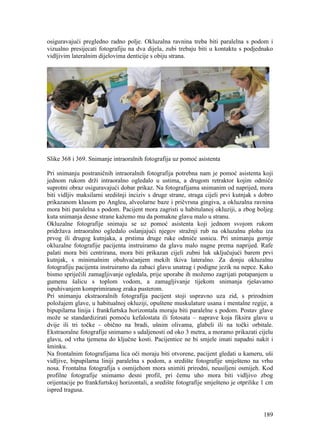 189
osiguravajući pregledno radno polje. Okluzalna ravnina treba biti paralelna s podom i
vizualno presijecati fotografiju na dva dijela, zubi trebaju biti u kontaktu s podjednako
vidljivim lateralnim dijelovima denticije s obiju strana.
Slike 368 i 369. Snimanje intraoralnih fotografija uz pomoć asistenta
Pri snimanju postraničnih intraoralnih fotografija potrebna nam je pomoć asistenta koji
jednom rukom drži intraoralno ogledalo u ustima, a drugom retraktor kojim odmiče
suprotni obraz osiguravajući dobar prikaz. Na fotografijama snimanim od naprijed, mora
biti vidljiv maksilarni središnji inciziv s druge strane, straga cijeli prvi kutnjak s dobro
prikazanom klasom po Angleu, alveolarne baze i pričvrsna gingiva, a okluzalna ravnina
mora biti paralelna s podom. Pacijent mora zagristi u habitulanoj okluziji, a zbog boljeg
kuta snimanja desne strane kažemo mu da pomakne glavu malo u stranu.
Okluzalne fotografije snimaju se uz pomoć asistenta koji jednom svojom rukom
pridržava intraoralno ogledalo oslanjajući njegov stražnji rub na okluzalnu plohu iza
prvog ili drugog kutnjaka, a prstima druge ruke odmiče usnicu. Pri snimanju gornje
okluzalne fotografije pacijenta instruiramo da glavu malo nagne prema naprijed. Rafe
palati mora biti centrirana, mora biti prikazan cijeli zubni luk uključujući barem prvi
kutnjak, s minimalnim obuhvaćanjem mekih tkiva lateralno. Za donju okluzalnu
fotografiju pacijenta instruiramo da zabaci glavu unatrag i podigne jezik na nepce. Kako
bismo spriječili zamagljivanje ogledala, prije uporabe ih možemo zagrijati potapanjem u
gumenu šalicu s toplom vodom, a zamagljivanje tijekom snimanja rješavamo
ispuhivanjem komprimiranog zraka pusterom.
Pri snimanju ekstraoralnih fotografija pacijent stoji uspravno uza zid, s prirodnim
položajem glave, u habitualnoj okluziji, opuštene muskulature usana i mentalne regije, a
bipupilarna linija i frankfurtska horizontala moraju biti paralelne s podom. Postav glave
može se standardizirati pomoću kefalostata ili fotosata – naprave koja fiksira glavu u
dvije ili tri točke - obično na bradi, ušnim olivama, glabeli ili na točki orbitale.
Ekstraoralne fotografije snimamo s udaljenosti od oko 3 metra, a moramo prikazati cijelu
glavu, od vrha tjemena do ključne kosti. Pacijentice ne bi smjele imati napadni nakit i
šminku.
Na frontalnim fotografijama lica oči moraju biti otvorene, pacijent gledati u kameru, uši
vidljive, bipupilarna liniji paralelna s podom, a središte fotografije smješteno na vrhu
nosa. Frontalna fotografija s osmijehom mora snimiti prirodni, neusiljeni osmijeh. Kod
profilne fotografije snimamo desni profil, pri čemu uho mora biti vidljivo zbog
orijentacije po frankfurtskoj horizontali, a središte fotografije smješteno je otprilike 1 cm
ispred tragusa.
 