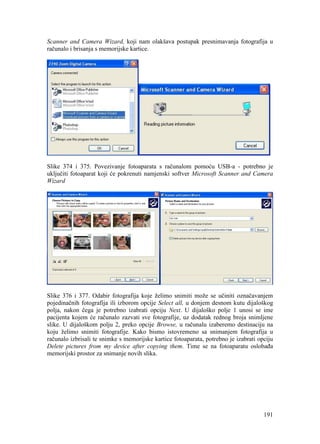 191
Scanner and Camera Wizard, koji nam olakšava postupak presnimavanja fotografija u
računalo i brisanja s memorijske kartice.
Slike 374 i 375. Povezivanje fotoaparata s računalom pomoću USB-a - potrebno je
uključiti fotoaparat koji će pokrenuti namjenski softver Microsoft Scanner and Camera
Wizard
Slike 376 i 377. Odabir fotografija koje želimo snimiti može se učiniti označavanjem
pojedinačnih fotografija ili izborom opcije Select all, u donjem desnom kutu dijaloškog
polja, nakon čega je potrebno izabrati opciju Next. U dijaloško polje 1 unosi se ime
pacijenta kojem će računalo zazvati sve fotografije, uz dodatak rednog broja snimljene
slike. U dijaloškom polju 2, preko opcije Browse, u računalu izaberemo destinaciju na
koju želimo snimiti fotografije. Kako bismo istovremeno sa snimanjem fotografija u
računalo izbrisali te snimke s memorijske kartice fotoaparata, potrebno je izabrati opciju
Delete pictures from my device after copying them. Time se na fotoaparatu oslobađa
memorijski prostor za snimanje novih slika.
 