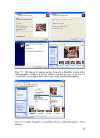 192
Slike 378 – 381. Nakon što računalo prebaci fotografije u dijaloškim poljima, redom
izabiremo opcije - Nothing I’m finished working with these pictures, opciju Next i na
kraju Finished, nakon čega računalo otvara mapu u kojoj su snimljene fotografije.
Slika 382. Otvaranje fotografija u namjenskom softveru za obradu fotografija - Picture
Manager.
 