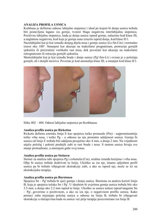 200
ANALIZA PROFILA USNICA
Korkhaus je definirao odnose labijalne stepenice i ideal po kojem bi donja usnica trebala
biti postavljena lagano iza gornje, tvoreći blagu negativnu interlabijalnu stepenicu.
Pozitivnu labijalnu stepenicu, kada je donja usnica ispred gornje, nalazimo kod klase III,
a naglašenu negativnu, kod koje je gornja usna izrazito ispred donje, kod klase II/1.
Nazolabijalni kut je kut između donjeg dijela nosa i gornje usnice (Ls-Sn-Cm) i normalno
iznosi oko 100°. Smanjeni kut ukazuje na maksilarni prognatizam, protruziju gornjih
sjekutića ili preizraženi vertikalni rast nosa, dok povećani kut ukazuje na maksilarni
retrognatizam ili retruziju gornjih sjekutića.
Mentolabijalni kut je kut između brade i donje usnice (Pg'-Sm-Li) i ovisan je o položaju
gornjih, ali i donjih inciziva. Povećan je kod anomalija klase III, a smanjen kod klase II/1.
Slike 402 – 404. Odnosi labijalne stepenice po Korkhausu
Analiza profila usnica po Rickettsu
Ricketts definira estetsku liniju E kao spojnicu točke pronasale (Prn) - najprominentnije
točke vrha nosa, i točke Pg - u odnosu na nju promatra udaljenost usnica. Gornja bi
usnica od linije E trebala biti udaljena prosječno oko 4 mm, a donja 2 mm. Na vrijednosti
utječu položaj i pokreti prednjih zubi te rast brade i nosa. S rastom usnice bivaju sve
manje protrudirane, a starenjem gube svoj tonus.
Analiza profila usnica po Steineru
Steiner za analizu rabi spojnicu Pg i columela (Cm), sredinu između korijena i vrha nosa.
Obje bi usnice trebale dodirivati tu liniju. Ukoliko su iza nje, imamo spljošteni profil
usnica pa bi trebalo izbjegavati ekstrakcije zubi, a ako su ispred nje, može se ići na
ekstrakcijsku terapiju.
Analiza profila usnica po Burstoneu
Spojnica Sn – Pg' trebala bi sjeći gornju i donju usnicu. Burstone za analizu koristi liniju
B, koja je spojnica točaka Sn i Pg'. U idealnim bi uvjetima gornja usnica trebala biti oko
3.5 mm, a donja oko 2.2 mm ispred te linije. Ukoliko se usnice nalaze ispred tangente Sn
– Pg', govorimo o pozitivnom, a ako su iza nje, o negativnom profilu usnica. Kako
pomaci zuba mijenjaju položaj usnica u odnosu na liniju B, trebalo bi izbjegavati
ekstrakcije u slučajevima kada su usnice već prije terapije pozicionirane iza linije B.
 