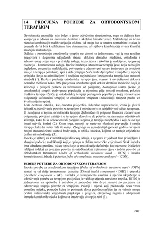 202
14. PROCJENA POTREBE ZA ORTODONTSKOM
TERAPIJOM
Ortodontska anomalija nije bolest s jasno određenim simptomima, nego se definira kao
varijacija u odnosu na normalne dentalne i skeletne karakteristike. Malokluzije su često
rezultat kombinacije malih varijacija otklona od onoga što se smatra normalnim i svaka je
premala da bi bila kvalificirana kao abnormalna, ali njihova kombinacija stvara klinički
značajnu malokluziju.
Odluka o provođenju ortodontske terapije ne donosi se jednostrano, već je ona rezultat
pregovora i dogovora uključenih strana: doktora dentalne medicine, ortodonta i
zdravstvenog osiguranja - pružatelja usluge, te pacijenta i, ukoliko je maloljetan, njegovog
roditelja – konzumenata usluge. Razlozi traženja ortodontske terapije jesu: želja za boljim
izgledom, percepcija malokluzije, povjerenje u zdravstveni sustav (uvjerenje da ortodont
zna je li terapija potrebna), spol i dob (terapiju češće traže djevojčice i tinejdžeri), utjecaj
vršnjaka (želja za asimilacijom) i socijalna nejednakost (ortodontska terapija kao statusni
simbol) (1). Razlozi pružanja ortodontske terapije jesu: stavovi i osviještenost doktora
dentalne medicine (oko 70% pacijenata ortodontu uputi doktor dentalne medicine, koji je
kritičniji u procjeni potrebe za tretmanom od pacijenta), dostupnost službe (češće je
ortodontskoj terapiji podvrgnuta populacija u mjestima gdje postoji ortodont), pokriće
troškova terapije (češće je ortodontskoj terapiji podvrgnuta populacija kojoj zdravstveno
osiguranje sufinancira terapiju) te educiranost terapeuta (educiraniji terapeut pružat će
kvalitetniju terapiju).
Loša dentalna estetika, kao direktna posljedica okluzalne nepravilnosti, često je glavni
kriterij za određivanje potrebe za terapijom i osobito ovisi o subjektivnoj odluci terapeuta.
U zemljama u kojima ortodontsku terapiju djelomično ili potpuno financira zdravstveno
osiguranje, povećani zahtjevi za terapijom doveli su do potrebe za stvaranjem objektivnih
kriterija, kako bi se selekcionirali pacijenti kojima je terapija neophodna i koji će od nje
imati najviše koristi (2). Osim toga, nastoji se sustavno planirati prevencija i ranija
terapija, kako bi izdaci bili što manji. Zbog toga su u posljednjih pedeset godina razvijeni
brojni standardizirani sustavi bodovanja, u obliku indeksa, kojima se nastoje objektivno
definirati malokluzije (3).
Indeks je kriterij za kvantifikaciju kliničkog stanja, a njegovu vrijednost čine prikupljeni i
zbrojeni podaci o malokluziji koji je opisuju u obliku numeričke vrijednosti. Svaki indeks
ima određenu graničnu točku ispod koje se malokluzije definiraju kao neznatne. Najčešće
rabljeni indeksi za procjenu potreba za ortodontskim tretmanom jesu - indeks potrebe za
ortodontskim tretmanom (Index of orthodontic treatment need – IOTN) i indeks
kompleksnosti, ishoda i potreba (Index of complexity, outcome and need – ICON).
INDEKS POTREBE ZA ORTODONTSKOM TERAPIJOM
Indeks potrebe za ortodontskom terapijom (Index of orthodontic treatment need - IOTN)
sastoji se od dvije komponente: dentalne (Dental health component - DHC) i estetske
(Aesthetic component - AC). Estetska je komponenta zasebna i njezino uključenje u
određivanje potrebe za terapijom posljedica je velikog utjecaja narušene estetike. IOTN je
jednostavan za upotrebu i potrebno je prosječno oko dvije minute po pacijentu za
određivanje stupnja potrebe za terapijom. Postoji i mjerač koji predstavlja neku vrstu
pomične mjerke, pomoću kojeg je postupak dosta pojednostavljen jer se odmah mogu
očitati milimetarske vrijednosti prijeklopa i pregriza, otvorenog zagriza i udaljenosti
između kontaktnih točaka kojima se izražavaju distopije zubi (3).
 