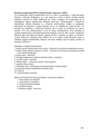 203
Dentalna komponenta IOTN-a (Dental health component - DHC)
Ova komponenta sadrži karakteristike koje su važne za dugotrajnu i zadovoljavajuću
funkciju i okluziju. Podijeljene su u pet stupnjeva, ovisno o težini. Razlika između
stupnjeva izuzetno je dobro definirana na osnovi mišljenja 74 stomatologa pa je
onemogućen utjecaj subjektivnog mišljenja ispitivača. Vjerodostojnost i mogućnost
reprodukcije indeksa dokazane su u brojnim istraživanjima. Indeks je namijenjen
mjerenjima na pacijentu u trajnoj denticiji, ali se uz modifikacije može koristiti i za
mjerenja na modelima u mješovitoj denticiji. Ako se mjeri na modelima za overjet,
između 3,5-6 mm, podrazumijeva se da su usnice inkompetentne. Kod obrnutog se
overjeta podrazumijeva da postoji poremećaj žvakanja i govora. Ako se radi o mješovitoj
denticiji, gdje nije došlo do potpune erupcije inciziva i očnjaka, ne mjere se overbite i
overjet. Glavno je obilježje ovog indeksa da se ne bilježi svaka promjena, nego se
određuje najgora karakteristika, odnosno ona koja određuje najveći stupanj potrebe za
terapijom (Tablica 1).
Određuju se sljedeće karakteristike:
1. pregriz gornje čeljusti (pozitivni overjet) - milimetri (uz procjenu kompetencije usnica)
2. pregriz donje čeljusti (negativni overjet) - milimetri (uz procjenu postojanja govornih
i/ili žvačnih disfunkcija)
3. križni zagriz - milimetri
4. distopija (udaljenost između kontaktnih točaka) - milimetri
5. otvoreni zagriz - milimetri
6. duboki zagriz - s obzirom na dodir i traumu gingive
7. sagitalni odnos molara
8. nedostatak zuba - hipodoncija ili ekstrakcija koja iziskuje terapiju
9. poremećaj erupcije (impaktirani/retinirani zubi)
10. ankiloza
11. kraniofacijalne anomalije
Bilježi se karakteristika najvećeg stupnja, a postoji pet stupnjeva:
1. nema potrebe za terapijom
2. mala potreba za terapijom
3. umjereno potrebna terapija
4. potrebna terapija
5. potrebna terapija - obavezno
 