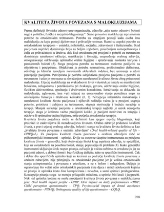 208
KVALITETA ŽIVOTA POVEZANA S MALOKLUZIJAMA
Prema definiciji Svjetske zdravstvene organizacije, zdravlje „nije samo odsustvo bolesti
nego i psihičko, fizičko i socijalno blagostanje”. Samo prisustvo malokluzije nije sinonim
potrebe za ortodontskim tretmanom. Potreba za terapijom postoji kada osoba ima
malokluziju za koju postoji djelotvoran i prihvatljiv tretman. Razni su aspekti potrebe za
ortodontskom terapijom – estetski, psihološki, socijalni, zdravstveni i funkcionalni. Kod
pacijenata najčešće dominiraju želja za boljim izgledom, povećanjem samopoštovanja i
želja za prihvaćenosti u društvu, dok kod ortodonata pri procjeni o potrebi za tretmanom
dominiraju narušenost okluzije, mastikacije i fonacije, unapređenje oralnog zdravlja,
omogućavanje održavanja optimalne oralne higijene i sprečavanje nastanka karijesa i
parodontnih bolesti (5). Stoga procjenu potrebe za tretmanom možemo podijeliti na
objektivnu i percipiranu. Objektivna je potreba normativna, profesionalno definirana,
određuje ju kliničar temeljem normiranih okluzalnih indeksa, bez uzimanja u obzir
percepcije pacijenta. Percipirana je potreba subjektivna procjena pacijenta o potrebi za
tretmanom i usko je povezana sa shvaćanjem narušenosti kvalitete života zbog prisutnosti
malokluzije. Utjecaj malokluzije na svakodnevni život višestruk je i može se manifestirati
bolovima, nelagodama i poteškoćama pri žvakanju, govoru, održavanju oralne higijene,
fizičkim aktivnostima, opuštanju i društvenim kontaktima. Istraživanja su dokazala da
malokluzija, uglavnom, ima veći utjecaj na emocionalno stanje pojedinca nego na
orofacijalnu funkciju i društvene kontakte (6, 7). Percepcija intenziteta malokluzija i
narušenosti kvalitete života pacijenata i njihovih roditelja važna je u procjeni stupnja
potrebe, priotiteta i zahtjeva za tretmanom, stupnja motivacije i buduće suradnje u
terapiji. Manjak suradnje pacijenta u ortodontskoj terapiji najčešći je uzrok neuspjeha
terapije, stoga je iznimno važno procijeniti koliko je pacijent motiviran za terapiju i
održava li optimalnu oralnu higijenu, prije početka ortodontske terapije.
Kvaliteta života pojedinca može se definirati kao njegov osjećaj blagostanja, koji
proizlazi iz zadovoljstva ili nezadovoljstva životom. Oralno zdravlje pridonosi kvaliteti
života, a pravi utjecaj oralnog zdravlja, bolesti i stanja na kvalitetu života definira se kao
„kvaliteta života povezana s oralnim zdravljem“ (Oral health-related quality of life –
OHRQoL). Za procjenu kvalitete života povezane s oralnim zdravljem rabe se
psihometrijski instrumenti – upitnici. Dvije su osnovne skupine instrumenata za procjenu
kvalitete života – generički, koji obuhvaćaju široki krug aspekata zdravlja, te specifični,
koji su usredotočeni na posebnu bolest, stanje, populaciju ili problem (8). Kako generički
instrumenti uključuju širok raspon pitanja, od kojih je većina nebitna za ortodonciju jer su
pacijenti zdravi, u dobroj formi i bez fizičkog deficita, rabe se specifični instrumenti. Čak
i dobar dio specifičnih upitnika koji su kreirani za područje kvalitete života povezane s
oralnim zdravljem, nije primjenjiv za ortodontske pacijente jer je većina ortodontskih
stanja asimptomatska i povezana s estetikom, a ne s bolom i nelagodom. Daljnje je
ograničenje što veliki udio ortodontskih pacijenata čine djeca i mlađi adolescenti kojima
se pitanja iz upitnika često čine komplicirana i nevažna, a sami upitnici predugačkima.
Koncepcije pitanja stoga se moraju prilagoditi mlađima, a upitnici biti kraći i jezgroviti.
Neki od upitnika kojima se može procijeniti kvaliteta života povezana s malokluzijama
jesu: Oral health impact profile - OHIP, Oral impact on daily performances -OIDP,
Child perception questionnaire - CPQ, Psychosocial impact of dental aesthetics
questionnaire - PIDAQ, Orthognatic quality of life questionnaire – OQLQ.
 