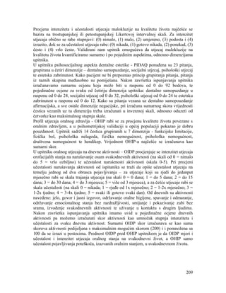 209
Procjena intenziteta i učestalosti utjecaja malokluzije na kvalitetu života najčešće se
bazira na trostupanjskoj ili petostupanjskoj Likertovoj intervalnoj skali. Za intenzitet
utjecaja obično se rabe stupnjevi: (0) nimalo, (1) malo, (2) umjereno, (3) podosta i (4)
izrazito, dok se za učestalost utjecaja rabe: (0) nikada, (1) gotovo nikada, (2) ponekad, (3)
često i (4) vrlo često. Validirani nam upitnik omogućava da utjecaj malokluzije na
kvalitetu života kvantificiramo sumarno i po pojedinim aspektima, odnosno dimenzijama
upitnika.
U upitniku psihosocijalnog aspekta dentalne estetike - PIDAQ ponuđena su 23 pitanja,
grupirana u četiri dimenzije – dentalno samopuzdanje, socijalni utjecaj, psihološki utjecaj
te estetska zabrinutost. Kako pacijent ne bi prepoznao princip grupiranja pitanja, pitanja
iz raznih skupina međusobno su pomiješana. Nakon završetka ispunjavanja upitnika
izračunavamo sumarnu ocjenu koja može biti u rasponu od 0 do 92 bodova, te
pojedinačne ocjene za svaku od četiriju dimenzija upitnika: dentalno samopuzdanje u
rasponu od 0 do 24, socijalni utjecaj od 0 do 32, psihološki utjecaj od 0 do 24 te estetsku
zabrinutost u rasponu od 0 do 12. Kako su pitanja vezana uz dentalno samopouzdanje
afirmacijska, a sve ostale dimenzije negacijske, pri izračunu sumarnog skora vrijednosti
čestica vezanih uz tu dimenziju treba izračunati u inverznoj skali, odnosno oduzeti od
četvorke kao maksimalnog stupnja skale.
Profil utjecaja oralnog zdravlja - OHIP rabi se za procjenu kvalitete života povezane s
oralnim zdravljem, a u psihometrijskoj validaciji u općoj populaciji pokazao je dobru
pouzdanost. Upitnik sadrži 14 čestica grupiranih u 7 dimenzija - funkcijske limitacije,
fizička bol, psihološka nelagoda, fizička nemogućnost, psihološka nemogućnost,
društvena nemogućnost te hendikep. Vrijednost OHIP-a najčešće se izračunava kao
sumarni skor.
U upitniku oralnog utjecaja na dnevne aktivnosti – OIDP procjenjuje se intenzitet utjecaja
orofacijalih stanja na narušavanje osam svakodnevnih aktivnosti (na skali od 0 = nimalo
do 5 = vrlo ozbiljno) te učestalost narušenosti aktivnosti (skala 0-5). Pri procjeni
učestalosti narušavanja aktivnosti od ispitanika se traži da opiše učestalost utjecaja na
temelju jednog od dva obrasca pojavljivanja – za utjecaje koji su rjeđi do jedanput
mjesečno rabi se skala trajanja utjecaja (na skali 0 = 0 dana; 1 = do 5 dana; 2 = do 15
dana; 3 = do 30 dana; 4 = do 3 mjeseca; 5 = više od 3 mjeseca), a za češće utjecaje rabi se
skala učestalosti (na skali 0 = nikada; 1 = rjeđe od 1x mjesečno; 2 = 1-2x mjesečno; 3 =
1-2x tjedno; 4 = 3-4x tjedno; 5 = svaki ili gotovo svaki dan). Od dnevnih su aktivnosti
navedene: jelo, govor i jasni izgovor, održavanje oralne higijene, spavanje i odmaranje,
održavanje emocionalnog stanja bez razdražljivosti, smijanje i pokazivanje zubi bez
srama, izvođenje svakodnevnih aktivnosti te uživanje u kontaktu s drugim ljudima.
Nakon završetka ispunjavanja upitnika imamo uvid u pojedinačne ocjene dnevnih
aktivnosti pa možemo izračunati skor aktivnosti kao umnožak stupnja intenziteta i
učestalosti za svaku dnevnu aktivnost. Sumarni OIDP skor izračunava se kao suma
skorova aktivnosti podijeljena s maksimalnim mogućim skorom (200) i i pomnožena sa
100 da se izrazi u postocima. Prednost OIDP pred OHIP upitnikom je da OIDP mjeri i
učestalost i intenzitet utjecaja oralnog stanja na svakodnevni život, a OHIP samo
učestalost pojavljivanja poteškoća, izazvanih oralnim stanjem, u svakodnevnom životu.
 