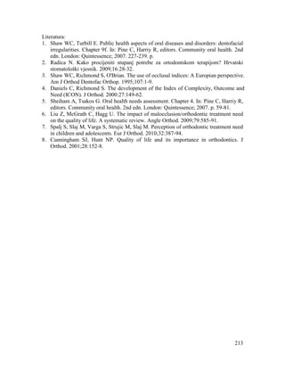 213
Literatura:
1. Shaw WC, Turbill E. Public health aspects of oral diseases and disorders: dentofacial
irregularities. Chapter 9f. In: Pine C, Harriy R, editors. Community oral health. 2nd
edn. London: Quintessence; 2007. 227-239. p.
2. Radica N. Kako procijeniti stupanj potrebe za ortodontskom terapijom? Hrvatski
stomatološki vjesnik. 2009;16:28-32.
3. Shaw WC, Richmond S, O'Brian. The use of occlusal indices: A Europian perspective.
Am J Orthod Dentofac Orthop. 1995;107:1-9.
4. Daniels C, Richmond S. The development of the Index of Complexity, Outcome and
Need (ICON). J Orthod. 2000:27:149-62.
5. Sheiham A, Tsakos G. Oral health needs assessment. Chapter 4. In: Pine C, Harriy R,
editors. Community oral health. 2nd edn. London: Quintessence; 2007. p. 59-81.
6. Liu Z, McGrath C, Hagg U. The impact of malocclusion/orthodontic treatment need
on the quality of life. A systematic review. Angle Orthod. 2009;79:585-91.
7. Spalj S, Slaj M, Varga S, Strujic M, Slaj M. Perception of orthodontic treatment need
in children and adolescents. Eur J Orthod. 2010;32:387-94.
8. Cunningham SJ, Hunt NP. Quality of life and its importance in orthodontics. J
Orthod. 2001;28:152-8.
 
