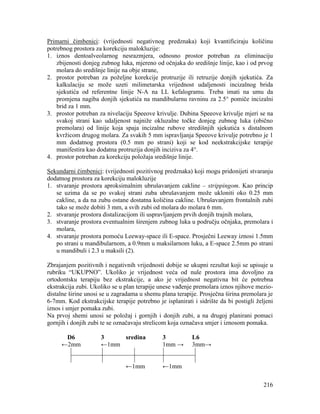 216
Primarni čimbenici: (vrijednosti negativnog predznaka) koji kvantificiraju količinu
potrebnog prostora za korekciju malokluzije:
1. iznos dentoalveolarnog nesrazmjera, odnosno prostor potreban za eliminaciju
zbijenosti donjeg zubnog luka, mjereno od očnjaka do središnje linije, kao i od prvog
molara do središnje linije na obje strane,
2. prostor potreban za poželjne korekcije protruzije ili retruzije donjih sjekutića. Za
kalkulaciju se može uzeti milimetarska vrijednost udaljenosti incizalnog brida
sjekutića od referentne linije N-A na LL kefalogramu. Treba imati na umu da
promjena nagiba donjih sjekutića na mandibularnu ravninu za 2.5° pomiče incizalni
brid za 1 mm.
3. prostor potreban za nivelaciju Speeove krivulje. Dubina Speeove krivulje mjeri se na
svakoj strani kao udaljenost najniže okluzalne točke donjeg zubnog luka (obično
premolara) od linije koja spaja incizalne rubove stredišnjih sjekutića s distalnom
kvržicom drugog molara. Za svakih 5 mm ispravljanja Speeove krivulje potrebno je 1
mm dodatnog prostora (0.5 mm po strani) koji se kod neekstrakcijske terapije
manifestira kao dodatna protruzija donjih inciziva za 4°.
4. prostor potreban za korekciju položaja središnje linije.
Sekundarni čimbenici: (vrijednosti pozitivnog predznaka) koji mogu pridonijeti stvaranju
dodatnog prostora za korekciju malokluzije
1. stvaranje prostora aproksimalnim ubrušavanjem cakline – strippingom. Kao princip
se uzima da se po svakoj strani zuba ubrušavanjem može ukloniti oko 0.25 mm
cakline, a da na zubu ostane dostatna količina cakline. Ubrušavanjem frontalnih zubi
tako se može dobiti 3 mm, a svih zubi od molara do molara 6 mm.
2. stvaranje prostora distalizacijom ili uspravljanjem prvih donjih trajnih molara,
3. stvaranje prostora eventualnim širenjem zubnog luka u području očnjaka, premolara i
molara,
4. stvaranje prostora pomoću Leeway-space ili E-space. Prosječni Leeway iznosi 1.5mm
po strani u mandibularnom, a 0.9mm u maksilarnom luku, a E-space 2.5mm po strani
u mandibuli i 2.3 u maksili (2).
Zbrajanjem pozitivnih i negativnih vrijednosti dobije se ukupni rezultat koji se upisuje u
rubriku “UKUPNO”. Ukoliko je vrijednost veća od nule prostora ima dovoljno za
ortodontsku terapiju bez ekstrakcije, a ako je vrijednost negativna bit će potrebna
ekstrakcija zubi. Ukoliko se u plan terapije unese vađenje premolara iznos njihove mezio-
distalne širine unosi se u zagradama u shemu plana terapije. Prosječna širina premolara je
6-7mm. Kod ekstrakcijske terapije potrebno je isplanirati i sidrište da bi postigli željeni
iznos i smjer pomaka zubi.
Na prvoj shemi unosi se položaj i gornjih i donjih zubi, a na drugoj planirani pomaci
gornjih i donjih zubi te se označavaju strelicom koja označava smjer i iznosom pomaka.
D6 3 sredina 3 L6
←2mm ←1mm 1mm → 3mm→
←1mm ←1mm
 