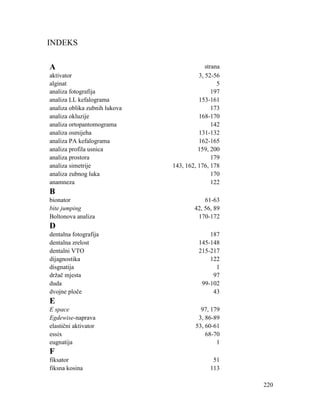 220
INDEKS
A strana
aktivator 3, 52-56
alginat 5
analiza fotografija 197
analiza LL kefalograma 153-161
analiza oblika zubnih lukova 173
analiza okluzije 168-170
analiza ortopantomograma 142
analiza osmijeha 131-132
analiza PA kefalograma 162-165
analiza profila usnica 159, 200
analiza prostora 179
analiza simetrije 143, 162, 176, 178
analiza zubnog luka 170
anamneza 122
B
bionator 61-63
bite jumping 42, 56, 89
Boltonova analiza 170-172
D
dentalna fotografija 187
dentalna zrelost 145-148
dentalni VTO 215-217
dijagnostika 122
disgnatija 1
držač mjesta 97
duda 99-102
dvojne ploče 43
E
E space 97, 179
Egdewise-naprava 3, 86-89
elastični aktivator 53, 60-61
essix 68-70
eugnatija 1
F
fiksator 51
fiksna kosina 113
 