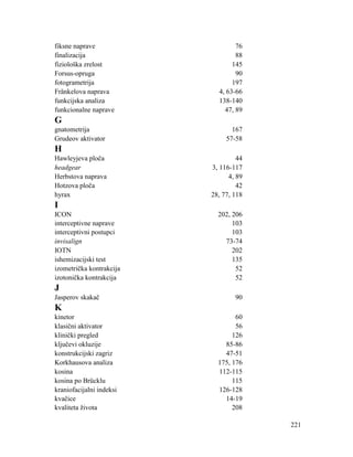 221
fiksne naprave 76
finalizacija 88
fiziološka zrelost 145
Forsus-opruga 90
fotogrametrija 197
Fränkelova naprava 4, 63-66
funkcijska analiza 138-140
funkcionalne naprave 47, 89
G
gnatometrija 167
Grudeov aktivator 57-58
H
Hawleyjeva ploča 44
headgear 3, 116-117
Herbstova naprava 4, 89
Hotzova ploča 42
hyrax 28, 77, 118
I
ICON 202, 206
interceptivne naprave 103
interceptivni postupci 103
invisalign 73-74
IOTN 202
ishemizacijski test 135
izometrička kontrakcija 52
izotonička kontrakcija 52
J
Jasperov skakač 90
K
kinetor 60
klasični aktivator 56
klinički pregled 126
ključevi okluzije 85-86
konstrukcijski zagriz 47-51
Korkhausova analiza 175, 176
kosina 112-115
kosina po Brücklu 115
kraniofacijalni indeksi 126-128
kvačice 14-19
kvaliteta života 208
 