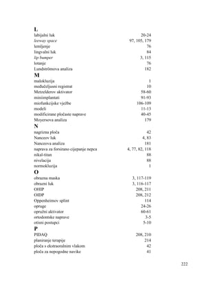 222
L
labijalni luk 20-24
leeway space 97, 105, 179
lemljenje 76
lingvalni luk 84
lip bumper 3, 115
lotanje 76
Lundströmova analiza 182
M
malokluzija 1
međučeljusni registrat 10
Metzelderov aktivator 58-60
miniimplantati 91-93
miofunkcijske vježbe 106-109
modeli 11-13
modificirane pločaste naprave 40-45
Moyersova analiza 179
N
nagrizna ploča 42
Nanceov luk 4, 83
Nanceova analiza 181
naprava za forsirano cijepanje nepca 4, 77, 82, 118
nikal-titan 88
nivelacija 88
normokluzija 1
O
obrazna maska 3, 117-119
obrazni luk 3, 116-117
OHIP 208, 211
OIDP 208, 212
Oppenheimov splint 114
opruge 24-26
opružni aktivator 60-61
ortodontske naprave 3-5
otisni postupci 5-10
P
PIDAQ 208, 210
planiranje terapije 214
ploča s ekstraoralnim vlakom 42
ploča za nepogodne navike 41
 
