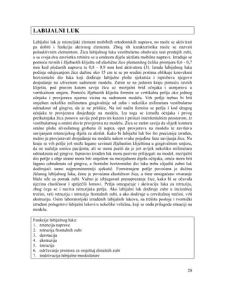 20
LABIJALNI LUK
Labijalni luk je retencijski element mobilnih ortodontskih naprava, no može se aktivirati
pa dobiti i funkciju aktivnog elementa. Zbog tih karakteristika može se nazvati
poluaktivnim elementom. Žica labijalnog luka vestibularno obuhvaća šest prednjih zubi,
a sa svoja dva završetka retinira se u oralnom dijelu akrilata mobilne naprave. Izrađuje se
pomoću ravnih i žljebastih kliješta od elastične žice plemenitog čelika promjera 0,6 - 0,7
mm kod pločastih naprava te 0,8 - 0,9 mm kod aktivatora (3). Izrada labijalnog luka
počinje odsjecanjem žice dužine oko 15 cm te se po sredini prstima oblikuje konveksni
horizontalni dio luka koji dodiruje labijalne plohe sjekutića i isprobava njegovo
dosjedanje na izlivenom sadrenom modelu. Zatim se na jednom kraju pomoću ravnih
kliješta, pod pravim kutem savija žica uz mezijalni brid očnjaka i usmjerava u
vertikalnom smjeru. Pomoću žljebastih kliješta formira se vertikalna petlja oko jednog
očnjaka i provjerava njezina visina na sadrenom modelu. Vrh petlje trebao bi biti
smješten nekoliko milimetara gingivalnije od zuba i nekoliko milimetara vestibularno
odmaknut od gingive, da je ne pritišće. Na isti način formira se petlja i kod drugog
očnjaka te provjerava dosjedanje na modelu. Iza toga se između očnjaka i prvog
pretkutnjaka žica ponovo savija pod pravim kutem i prolazi interdentalnim prostorom, iz
vestibularnog u oralni dio te provjerava na modelu. Žica se zatim savija da slijedi konturu
oralne plohe alveolarnog grebena ili nepca, opet provjerava na modelu te završava
savijanjem retencijskog dijela za akrilat. Kako bi labijalni luk bio što preciznije izrađen,
nužno je provjeravati dosjedanje na modelu nakon svake pojedine faze savijanja žice. Na
kraju se vrh petlje još može lagano savinuti žljebastim kliještima u gingivalnom smjeru,
da ne nažulja usnicu pacijenta, ali se mora paziti da je još uvijek nekoliko milimetara
odmaknuta od gingive. Ispravno izrađen luk mora pasivno prilijegati na model, mezijalni
dio petlje s obje strane mora biti smješten na mezijalnom dijelu očnjaka, omča mora biti
lagano odmaknuta od gingive, a frontalni horizontalni dio luka treba slijediti zubni luk
dodirujući samo najprominentniji sjekutić. Formiranjem petlje povećana je dužina
žičanog labijalnog luka, čime je povećana elastičnost žice, a time omogućeno stvaranje
blaže sile za pomak zubi. Važno je izbjegavati prenaprezanje žice, kako bi se očuvala
njezina elastičnost i spriječili lomovi. Petlja omogućuje i aktivaciju luka za retruziju,
zbog čega se i naziva retruzijska petlja. Ako labijalni luk dodiruje zube u incizalnoj
trećini, vrši retruziju i intruziju frontalnih zubi, a ako dodiruje u cervikalnoj trećini, vrši
ekstruziju. Osim laboratorijski izrađenih labijalnih lukova, na tržištu postoje i tvornički
izrađeni polugotovi labijalni lukovi u nekoliko veličina, koji se onda prilagode situaciji na
modelu.
Funkcije labijalnog luka:
1. retencija naprave
2. retruzija frontalnih zubi
3. derotacija
4. ekstruzija
5. intruzija
6. održavanje prostora za smještaj distalnih zubi
7. inaktivacija labijalne muskulature
 