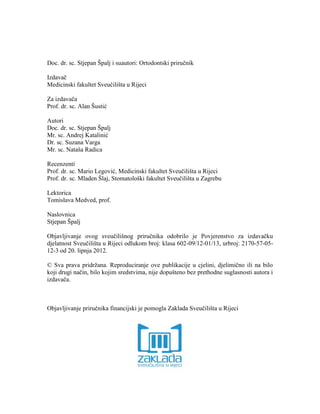 Doc. dr. sc. Stjepan Špalj i suautori: Ortodontski priručnik
Izdavač
Medicinski fakultet Sveučilišta u Rijeci
Za izdavača
Prof. dr. sc. Alan Šustić
Autori
Doc. dr. sc. Stjepan Špalj
Mr. sc. Andrej Katalinić
Dr. sc. Suzana Varga
Mr. sc. Nataša Radica
Recenzenti
Prof. dr. sc. Mario Legović, Medicinski fakultet Sveučilišta u Rijeci
Prof. dr. sc. Mladen Šlaj, Stomatološki fakultet Sveučilišta u Zagrebu
Lektorica
Tomislava Medved, prof.
Naslovnica
Stjepan Špalj
Objavljivanje ovog sveučilišnog priručnika odobrilo je Povjerenstvo za izdavačku
djelatnost Sveučilišta u Rijeci odlukom broj: klasa 602-09/12-01/13, urbroj: 2170-57-05-
12-3 od 20. lipnja 2012.
© Sva prava pridržana. Reproduciranje ove publikacije u cjelini, djelimično ili na bilo
koji drugi način, bilo kojim sredstvima, nije dopušteno bez prethodne suglasnosti autora i
izdavača.
Objavljivanje priručnika financijski je pomogla Zaklada Sveučilišta u Rijeci
 