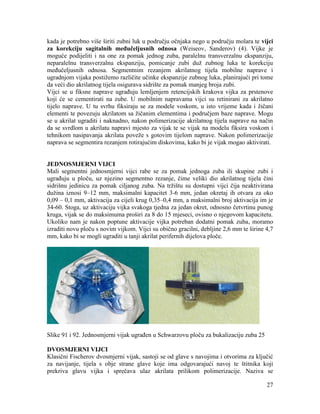 27
kada je potrebno više širiti zubni luk u području očnjaka nego u području molara te vijci
za korekciju sagitalnih međučeljusnih odnosa (Weiseov, Sanderov) (4). Vijke je
moguće podijeliti i na one za pomak jednog zuba, paralelnu transverzalnu ekspanziju,
neparalelnu transverzalnu ekspanziju, pomicanje zubi duž zubnog luka te korekciju
međučeljusnih odnosa. Segmentnim rezanjem akrilatnog tijela mobilne naprave i
ugradnjom vijaka postižemo različite učinke ekspanzije zubnog luka, planirajući pri tome
da veći dio akrilatnog tijela osigurava sidrište za pomak manjeg broja zubi.
Vijci se u fiksne naprave ugrađuju lemljenjem retencijskih krakova vijka za prstenove
koji će se cementirati na zube. U mobilnim napravama vijci su retinirani za akrilatno
tijelo naprave. U tu svrhu fiksiraju se za modele voskom, u isto vrijeme kada i žičani
elementi te povezuju akrilatom sa žičanim elementima i područjem baze naprave. Mogu
se u akrilat ugraditi i naknadno, nakon polimerizacije akrilatnog tijela naprave na način
da se svrdlom u akrilatu napravi mjesto za vijak te se vijak na modelu fiksira voskom i
tehnikom nasipavanja akrilata poveže s gotovim tijelom naprave. Nakon polimerizacije
naprava se segmentira rezanjem rotirajućim diskovima, kako bi je vijak mogao aktivirati.
JEDNOSMJERNI VIJCI
Mali segmentni jednosmjerni vijci rabe se za pomak jednoga zuba ili skupine zubi i
ugrađuju u ploču, uz njezino segmentno rezanje, čime veliki dio akrilatnog tijela čini
sidrišnu jedinicu za pomak ciljanog zuba. Na tržištu su dostupni vijci čija neaktivirana
dužina iznosi 9–12 mm, maksimalni kapacitet 3-6 mm, jedan okretaj ih otvara za oko
0,09 – 0,1 mm, aktivacija za cijeli krug 0,35–0,4 mm, a maksimalni broj aktivacija im je
34-60. Stoga, uz aktivaciju vijka svakoga tjedna za jedan okret, odnosno četvrtinu punog
kruga, vijak se do maksimuma proširi za 8 do 15 mjeseci, ovisno o njegovom kapacitetu.
Ukoliko nam je nakon poptune aktivacije vijka potreban dodatni pomak zuba, moramo
izraditi novu ploču s novim vijkom. Vijci su obično gracilni, debljine 2,6 mm te širine 4,7
mm, kako bi se mogli ugraditi u tanji akrilat perifernih dijelova ploče.
Slike 91 i 92. Jednosmjerni vijak ugrađen u Schwarzovu ploču za bukalizaciju zuba 25
DVOSMJERNI VIJCI
Klasični Fischerov dvosmjerni vijak, sastoji se od glave s navojima i otvorima za ključić
za navijanje, tijela s obje strane glave koje ima odgovarajući navoj te štitnika koji
prekriva glavu vijka i sprečava ulaz akrilata prilikom polimerizacije. Naziva se
 
