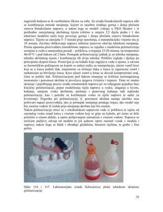 35
nagriznih bedema te ih vestibularno fiksira za zube. Za izradu bimaksilarnih naprava rabi
se kombinacija metode nasipanja, kojom se zasebno izrađuju gornja i donja pločasta
osnova bimaksilarne naprave, a nakon toga se modeli vraćaju u FKO fiksator i iz
prethodno zamiješanog akrilatnog tijesta (obično u omjeru 2,5 dijela praha i 1 dio
tekućine) modelira tijelo koje povezuje gornju i donju pločastu osnovu bimaksilarne
naprave. Tijesto se zamiješa 5 -7 minuta prije nanošenja, a manipulacijsko vrijeme mu je
10 minuta. Završno oblikovanje naprave tehničar ponovno obavlja tehnikom nasipanja.
Prema uputama proizvođača izmodelirane naprave se zajedno s modelima polimeriziraju
uronjene u vodu u namjenskoj posudi – poliklavu, u trajanju 15-20 minuta, na temperaturi
40-45°C i pod tlakom od 2 bara. Postupak polimerizacije jednak je za tehniku nasipanja,
tehniku akrilatnog tijesta i kombinaciju tih dviju tehnika. Poliklav izgleda i djeluje po
principima ekspres-lonca. Postavljen je na kuhalo koje zagrijava vodu u njemu, a zatvara
se hermetičkim poklopcem na kojem se nalazi ručka za manipulaciju, ulazni ventil kroz
koji se u loncu podiže tlak, manometar za očitanje tlaka u loncu te sigurnosni ventil i
mehanizam za brtvljenje lonca. Kroz ulazni ventil u lonac se dovodi komprimirani zrak,
čime se podiže tlak. Polimerizacijom pod tlakom smanjuje se količina neizreagiranog
monomera i poroznost akrilata te povećava njegova čvrstoća i trajnost. Time se znatno
skraćuje i pojeftinjuje proces izrade ortodontskih naprava jer su izbjegnute pojedine faze
klasične polimerizacije, poput modeliranja tijela naprave u vosku, ulaganja u kivetu,
kuhanja, zamjene voska akrilatom, prešanja i ponovnog kuhanja radi toplinske
polimerizacije, kao i potrebe za korištenjem voska za tijelo naprave te sadre za
kivetiranje. Pogreška pri polimerizaciji, tj. poroznost akrilata nastaje ukoliko nisu
poštivani napuci proizvođača, ako je postupak nasipanja predugo trajao, ako model nije
bio zasićen vodom ili izolak prije nasipanja akrilata nije bio osušen.
Nakon polimerizacije otisci se s ortodontskom napravom vade iz poliklava te ispiru od
zaostalog voska iznad lonca s vrućom vodom koji se grije na kuhalu, pri čemu se drže
položeni u sitasto držalo, a ispiru polijevanjem zaimačom s vrućom vodom. Naprava se
nožićem pažljivo odvaja od modela te još jednom ispire zaostali vosak s modela i
naprave, nakon čega se hladi i obrađuje glodalima, brusnim tijelima, te grubo i fino
polira.
Slike 116 i 117. Laboratorijska izrada Schwarzove ploče tehnikom skraćene
polimerizacije
 