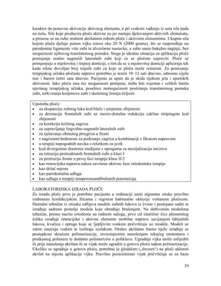 39
karakter do ponovne aktivacije aktivnog elementa, a pri svakom vađenju iz usta sila pada
na nulu. Sile koje producira ploča aktivne su jer nastaju djelovanjem aktivnih elemenata,
a prenose se na zube oralnim akrilatnim rubom ploče i aktivnim elementima. Ukupna sila
kojom ploča djeluje putem vijka iznosi oko 20 N (2000 grama), što se raspoređuje na
parodontne ligamente više zubi te alveolarne nastavke, a zube samo bukalno naginje, bez
mogućnosti njihovog translatornog pomaka. Stoga je idealna situacija za aplikaciju ploče
postojanje oralno nagnutih lateralnih zubi koji će se pločom uspraviti. Ploče se
primjenjuju u mješovitoj i trajnoj denticiji, s tim da se u mješovitoj denticiji apliciraju tek
kada nikne dovoljan broj trajnih zubi za koje se ploča može retinirati. Za postizanje
terapijskog učinka pločaste naprave potrebno je nositi 10–12 sati dnevno, odnosno cijelu
noć i barem četiri sata dnevno. Pacijenta se uputi da je skida tijekom jela i sportskih
aktivnosti. Iako ploča ima niz mogućnosti primjene, treba biti svjestan i velikih limita
njezinog terapijskog učinka, posebice nemogućnosti postizanja translatornog pomaka
zubi, torkviranja korjenova zubi i skeletnog širenja čeljusti.
Upotreba ploče:
za ekspanziju zubnog luka kod blaže i umjerene zbijenosti
za derotaciju frontalnih zubi uz mezio-distalnu redukciju cakline stripingom kod
zbijenosti
za korekciju križnog zagriza
za uspravljanje lingvalno nagnutih lateralnih zubi
za rješavanje obrnutog prregriza u fronti
s nagriznim bedemom za podizanje zagriza u kombinaciji s fiksnom napravom
u terapiji nepogodnih navika s rešetkom za jezik
kod divergentne diasteme medijane s oprugama za mezijalizaciju inciziva
za retruziju protrudiranih frontalnih zubi u klasi I
za protruziju fronte u prvoj fazi terapije klase II/2
kao retencijska naprava nakon završene aktivne faze ortodontske terapije
kao držač mjesta
kao parodontalna udlaga
kao udlaga u terapiji temporomandibulranih poremećaja
LABORATORIJSKA IZRADA PLOČE
Za izradu ploče prvo je potrebno pacijentu u ordinaciji uzeti alginatne otiske pravilno
izabranim konfekcijskim žlicama i registrat habitualne okluzije voštanom pločicom.
Dentalni tehničar iz otisaka odlijeva modele zubnih lukova iz čvrste i postojane sadre te
izrađuje sadreno postolje modela koje obrađuje brušenjem. Na dobivenim modelima
tehničar, prema nacrtu ortodonta na radnom nalogu, prvo od elastične žice plemenitog
čelika izrađuje retencijske i aktivne elemente mobilne naprave savijanjem labijalnih
lukova, kvačica i opruge koje se ljepljivim voskom pričvršćuju uz modele. Modeli se
zatim zasićuju vodom te izoliraju izolakom. Oralno akrilatno bazno tijelo izrađuje se
postupkom skraćene polimerizacije, ravnomjernim nanošenjem tekućeg monomera i
praškastog polimera te dodatno polimerizira u poliklavu. Ugradnja vijka može uslijediti
ili prije nanošenja akrilata ili se vijak može ugraditi u gotovu ploču nakon polimerizacije.
Ukoliko se ugrađuje u gotovu ploču, potrebno je glodalom („frezom“) na ploči ukloniti
akrilat na mjestu aplikacije vijka. Pravilno pozicionirani vijak pričvršćuje se za bazu
 