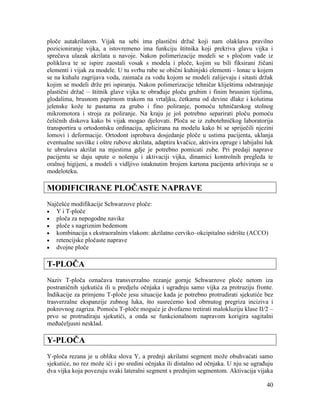 40
ploče autakrilatom. Vijak na sebi ima plastični držač koji nam olakšava pravilno
pozicioniranje vijka, a istovremeno ima funkciju štitnika koji prekriva glavu vijka i
sprečava ulazak akrilata u navoje. Nakon polimerizacije modeli se s pločom vade iz
poliklava te se ispire zaostali vosak s modela i ploče, kojim su bili fiksirani žičani
elementi i vijak za modele. U tu svrhu rabe se obični kuhinjski elementi - lonac u kojem
se na kuhalu zagrijava voda, zaimača za vodu kojom se modeli zalijevaju i sitasti držak
kojim se modeli drže pri ispiranju. Nakon polimerizacije tehničar kliještima odstranjuje
plastični držač – štitnik glave vijka te obrađuje ploču grubim i finim brusnim tijelima,
glodalima, brusnom papirnom trakom na vrtaljku, četkama od devine dlake i kolutima
jelenske kože te pastama za grubo i fino poliranje, pomoću tehničarskog stolnog
mikromotora i stroja za poliranje. Na kraju je još potrebno separirati ploču pomoću
čeličnih diskova kako bi vijak mogao djelovati. Ploča se iz zubotehničkog laboratorija
transportira u ortodontsku ordinaciju, aplicirana na modelu kako bi se spriječili njezini
lomovi i deformacije. Ortodont isprobava dosjedanje ploče u ustima pacijenta, uklanja
eventualne suviške i oštre rubove akrilata, adaptira kvačice, aktivira opruge i labijalni luk
te ubrušava akrilat na mjestima gdje je potrebno pomicati zube. Pri predaji naprave
pacijentu se daju upute o nošenju i aktivaciji vijka, dinamici kontrolnih pregleda te
oralnoj higijeni, a modeli s vidljivo istaknutim brojem kartona pacijenta arhiviraju se u
modeloteku.
MODIFICIRANE PLOČASTE NAPRAVE
Najčešće modifikacije Schwarzove ploče:
Y i T-ploče
ploča za nepogodne navike
ploče s nagriznim bedemom
kombinacija s ekstraoralnim vlakom: akrilatno cerviko–okcipitalno sidrište (ACCO)
retencijske pločaste naprave
dvojne ploče
T-PLOČA
Naziv T-ploča označava transverzalno rezanje gornje Schwarzove ploče netom iza
postraničnih sjekutića ili u predjelu očnjaka i ugradnju samo vijka za protruziju fronte.
Indikacije za primjenu T-ploče jesu situacije kada je potrebno protrudirati sjekutiće bez
trasverzalne ekspanzije zubnog luka, što susrećemo kod obrnutog pregriza inciziva i
pokrovnog zagriza. Pomoću T-ploče moguće je dvofazno tretirati malokluziju klase II/2 –
prvo se protrudiraju sjekutići, a onda se funkcionalnom napravom korigira sagitalni
međučeljusni nesklad.
Y-PLOČA
Y-ploča rezana je u obliku slova Y, a prednji akrilatni segment može obuhvaćati samo
sjekutiće, no rez može ići i po sredini očnjaka ili distalno od očnjaka. U nju se ugrađuju
dva vijka koja povezuju svaki lateralni segment s prednjim segmentom. Aktivacija vijaka
 