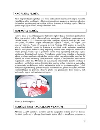 42
NAGRIZNA PLOČA
Ravni nagrizni bedem ugrađuje se u ploču kada želimo dezartikulirati zagriz pacijenta.
Najčešće se rabi u kombinaciji s fiksnom ortodontskom napravom u suprotnoj čeljusti, u
slučajevima obrnutog pregriza inciziva, križnog, škarastog te dubokog zagriza. Nagrizni
greben moguće je staviti na prednje ili stražnje zube.
HOTZOVA PLOČA
Hotzova ploča je modifikacija gornje Schwarzove ploče koja u frontalnom palatinalnom
dijelu ima nagrizni bedem s kosom plohom zakošenom vestibularno, a prvenstveno se
koristi u terapiji kl II/1, s dubokim zagrizom u kasnoj fazi mješovite denticije. Iako sadrži
kosu plohu, ne pripada skupini interceptivnih naprava – kosina, već skupini „bite
jumping“ naprava. Pojam bite jumping uveo je Kingsley 1880. godine, a predstavlja
princip „preskakanja“ zagriza iz distalnog u mezijalni zagriz, vođenjem mandibule
pomoću kose plohe. Pomoću kosog nagriznog bedema ploča usmjerava mandibulu u
željeni prednji položaj koji se postupno fiksira zbog usporednog podizanja zagriza
izrastanjem dezartikuliranih molara. Protrudirana gornja fronta retrudira se labijalnim
lukom, uz obavezno ubrušavanje akrilata retroincizalno, a ugradnjom vijka u nepčani dio
naprave, uz rezanje akrilatnog tijela po sredini, moguće je istovremeno i transverzalno
ekspandirati zubni luk. Opisanim se aktivacijama istovremeno postiže korekcija u
sagitalnom i vertikalnom smjeru. Frontalni kosi nagrizni greben postupno se nadograđuje
brzovezujućim autaktilatom u ustima pacijenta i ne smije biti glatka ravna ploha. Periodi
nadograđivanja akrilatnog grebena određuju se individualno, prema situaciji na pacijentu.
Kontraindikacija za primjenu Hotzove ploče jesu protrudirani donji incizivi, mali
horizontalni pregriz inciziva i otvoreni zagriz.
Slika 134. Hotzova ploča
PLOČA S EKSTRAORALNIM VLAKOM
Akronim ACCO označava akrilatno cerviko-okcipitalno sidrište (Acrylic Cervico
Occipital Anchorage), odnosno kombinaciju gornje ploče s ugrađenim oprugama za
 