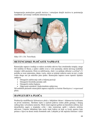 44
kompenzacija protruzijom gornjih inciziva i retruzijom donjih inciziva te postrotacija
mandibule i povećanje vertikalne dimenzije lica.
Slike 135 i 136. Twin block
RETENCIJSKE PLOČASTE NAPRAVE
Retencijske naprave izrađuju se nakon završetka aktivne faze ortodontske terapije, mogu
biti mobilne ili fiksne, a njihov odabir ovisi o vrsti anomalije, dužini akivnog razdoblja
terapije i dobi pacijenta. Osim za stabilizaciju, služe i za sjedanje okluzije („settling“). U
početku se nose neprestano, danju i noću, zatim se nošenje reducira samo na noć, a onda
svaku drugu noć pa nekoliko puta tjedno. Retencijska naprava mora ispuniti sljedeće
zahtjeve:
Omogućiti zadržavanje zubi u željenoj poziciji
Omogućiti fiziološke pomake zubi
Omogućiti oralnu higijenu
Odgovarati estetskim i funkcionalnim zahtjevima
Od mobilnih pločastih retencijskih naprava najčešće se koriste Hawleyeva i wraparound
ploča.
HAWLEYJEVA PLOČA
Predstavlja modifikaciju Schwarzove ploče s labijalnim lukom i Adamsovim kvačicama
na prvim molarima. Akrilatno tijelo u cijelosti pokriva oralne plohe gornjeg i donjeg
zubnog luka i alveolarne nastavke. Može imati nagrizni greben na lateralnim zubima, koji
dezartikulira zagriz u terapijske svrhe i tako rasterećuje zglob i reducira mišićnu
aktivnost. Umjesto labijalnog luka može imati kukice na koje se kvače gumice koje
prelaze s lijeve na desnu stranu frontalnih zubi. Labijalni je luk najčešće klasičan i izlazi
 