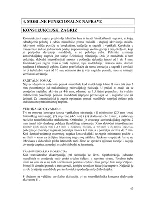 47
4. MOBILNE FUNKCIONALNE NAPRAVE
KONSTRUKCIJSKI ZAGRIZ
Konstrukcijski zagriz predstavlja kliničku fazu u izradi bimaksilarnih naprava, u kojoj
određujemo položaj i odnos mandibule prema maksili i stupanj aktiviranja mišića.
Aktivnost mišića postiže se korekcijom, najčešće u sagitali i vertikali. Korekcija u
transverzali radi se jedino kada postoji nepodudaranje sredina gornje i donje čeljusti, koje
je posljedica devijacije mandibule, a ne položaja zuba. Polazište uzimanja
konstrukcijskog zagriza jest stanje fiziološkog mirovanja. Dok je mandibula u tom
položaju, slobodni interokluzijski prostor u području sjekutića iznosi od 1 do 3 mm.
Konstrukcijski zagriz ovisi o vrsti naprave, tipu malokluzije, obrascu rasta, starosti
pacijenta i toleranciji zgloba. Zlatno pravilo kaže da suma korekcija u sagitali i vertikali
ne bi trebala biti veća od 10 mm, odnosno ako je veći sagitalni pomak, mora se smanjiti
vertikalno otvaranje.
SAGITALNI POMAK
Najveći dopušteni anteriorni pomak mandibule kod malokluzija klase II mora biti oko 3
mm posteriornije od maksimalnog protruzijskog položaja. U praksi to znači da se
prosječno sagitalno aktivira za 4-6 mm, odnosno za 1,5 širine premolara. Sa svakim
milimetrom povećanja pomaka mandibule naprijed povećavaju se i sagitalne sile na
čeljusti. Za konstrukcijski je zagriz optimalan pomak mandibule naprijed obično pola
individualnog maksimalnog raspona.
VERTIKALNO OTVARANJE
Tri su osnovna koncepta iznosa vertikalnog otvaranja: (1) minimalno (2-3 mm iznad
fiziološkog mirovanja), (2) umjereno (4-5 mm) i (3) ekstremno (8-10 mm), a aktiviraju
različite neurofiziološke mehanizme. Optimalno je otvaranje konstrukcijskog zagriza 2
mm iznad individualnog položaja fiziološkog mirovanja. Kako slobodni interokluzalani
prostor često može biti i 2-3 mm u području molara, a 4-5 mm u području inciziva,
poželjno je otvaranje zagriza u području molara 4-5 mm, a u području inciziva do 7 mm.
Kod dentoalveolarnog otvorenog zagriza konstrukcijski se zagriz minimalno podiže u
vertikali – samo za debljinu lateralnog nagriznog aktilata. Tijekom terapije akrilat se ne
izbrušava s okluzalnih ploha lateralnih zubi, čime se sprečava njihovo nicanje i daljnje
otvaranje zagriza, a prednji su zubi slobodni za izrastanje.
TRANSVERZALNA KOREKCIJA
Kod transverzalne diskrepancije, pri uzimanju se izvrši hiperkorekcija, odnosno
mandibula se usmjeruje malo preko sredine čeljusti u suprotnu stranu. Posebno treba
imati na umu da se ne radi o dentalnom pomaku sredine - bilo gornje, bilo donje čeljusti.
Postoji li dentalni pomak u transverzali, korigira se nakon funkcijske naprave. Najčešći je
uzrok devijacije mandibule prerani kontakt u području mliječnih očnjaka.
S obzirom na veličinu vertikalne aktivacije, tri su neurofiziološka koncepta djelovanja
aktivatora (1).
 