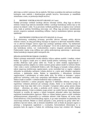 49
aktiviraju se mišići i prenose silu na maksilu. Sile koje se potaknu tim načinom rezultiraju
kočenjem rasta maksile i distalizacijom gornjih inciziva. Istovremeno je mandibula
stimulirana u rastu, uz protruziju donjih inciziva.
2. SREDNJE VERTIKALNO OTVARANJE (4-5 mm)
Srednje povećanje vertikale uzrokuje aktivno istezanje mišića, zbog čega se aktivira
mišićno vreteno koje aktivira miotatički refleks i uzrokuje kontrakciju mišića čija se sila
prenosi na čeljusti i zube. Ta je povećana vertikala potrebna jer se naprave nose većinom
noću, kada je položaj fiziološkog mirovanja veći. Zbog toga povećani interokluzijski
prostor osigurava nastanak miotatičkog refleksa i kad je muskulatura tijekom spavanja
opuštenija.
3. EKSTREMNO VERTIKALNO OTVARANJE (8-10 mm)
Kod ekstremnog vertikalnog otvaranja, preveliko aktivno istezanje mišića aktivira
mišićno vreteno, no zbog prevelikog istezanja ne uspijeva se aktivirati miotatički refleks,
već se aktivira Golgijev tetivni organ koji uzrokuje opuštanje mišića. Taj mehanizam
poznat je pod nazivom „refleks noža na sklapanje“. Izvor sile za djelovanje naprave stoga
nije kontrakcija mišića, već visokoelastična svojstva istegnute perioralne strukture.
Funkcionalni značaj ovog refleksa jest zaštita prekomjernog opterećenja i sprečavanje
štetne kontrakcije naspram jakih istezujućih sila.
IZRADA KONSTRUKCIJSKOG ZAGRIZA
Nakon uzimanja anatomskih otisaka tehničar izlijeva sadrene modele i izrađuje voštani
bedem. Za njegovu izradu prvo se odreže komad pločice ružičastog voska tako da u
suvišku obuhvaća cijeli gornji zubni niz. Vosak se zatim omekša zagrijavanjem i
pritiskanjem prstima adaptira na vodom zasićeni gornji sadreni model te nožićem obreže
višak voska u razini vestibularnih bridova zubi. Od drugog se komada voštane pločice,
nakon njegovog omekšavanja zagrijavanjem, savije smotuljak koji se zagrije i adaptira
okluzalno na prethodno načinjenu voštanu pločicu te s njom spoji obradom zagrijanim
nožićem, s palatinalne strane. Bedem se isparalelizira s okluzalnom ravninom
zagrijavanjem i pritiskanjem uz radnu plohu stola. Na tržištu su dostupne i gotove
potkovice ružičastog voska koje zamjenjuju individualno načinjeni voštani smotuljak.
Nakon izrade se modeli s voštanim bedemom šalju u ordinaciju.
Ortodont kontrolira u ustima pacijenta odgovara li habitualna okluzija onoj koju je
registirirao voštanom pločicom pri uzimanju otisaka. Zatim se na modelu ucrtaju tri
osnovne linije koje daju lakši uvid u inicijalni i korigirani odnos gornje prema donjoj
čeljusti – obostrano, po jedna u području prvih molara i jedna po sredini jednog
središnjeg sjekutića. Linije se dodatno mogu ucrtati i po sredini lijevog i desnog očnjaka.
Pacijenta se uvježba da zagrize u željeni korigirani okluzalni odnos koji planiramo
registrirati konstrukcijskim zagrizom. Kako su voštani bedemi gotovo uvijek vertikalno
predimenzionirani, preporučljivo je vertikalno ukloniti višak bedema, do razine nešto
iznad definitvne visine konstrukcijskog zagriza, te ga onda razmekšati na plameniku bez
zarezivanja nožićem. Bedem se umeće pacijentu u usta, postavlja na gornji zubni luk i
pridržava lijevom rukom, dok se desnom mandibula vodi za bradu da pacijent zagrize u
položaju s korigiranom sagitalnom i, eventualno, horizontalnom dimenzijom te se
pacijentu kaže da zagrize u bedem do vertikalnog iznosa koji ortodont želi. Stupanj
 
