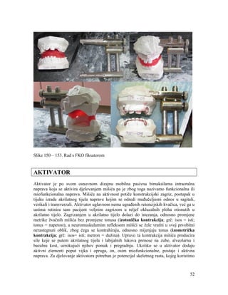 52
Slike 150 – 153. Rad s FKO fiksatorom
AKTIVATOR
Aktivator je po svom osnovnom dizajnu mobilna pasivna bimaksilarna intraoralna
naprava koja se aktivira djelovanjem mišića pa je zbog toga nazivamo funkcionalna ili
miofunkcionalna naprava. Mišiće na aktivnost potiče konstrukcijski zagriz, postupak u
tijeku izrade akrilatnog tijela naprave kojim se odredi međučeljusni odnos u sagitali,
verikali i transverzali. Aktivator uglavnom nema ugrađenih retencijskih kvačica, već ga u
ustima retinira sam pacijent voljnim zagrizom u reljef okluzalnih ploha otisnutih u
akrilatno tijelo. Zagrizanjem u akrilatno tijelo dolazi do istezanja, odnosno promjene
metrike žvačnih mišića bez promjene tonusa (izotonička kontrakcija; grč: isos = isti;
tonus = napetost), a neuromuskularnim refleksom mišići se žele vratiti u svoj prvobitni
nerastegnuti oblik, zbog čega se kontrahiraju, odnosno mijenjaju tonus (izometrička
kontrakcija; grč: isos= isti; metron = dužina). Upravo ta kontrakcija mišića producira
sile koje se putem akrilatnog tijela i labijalnih lukova prenose na zube, alveolarnu i
bazalnu kost, uzrokujući njihov pomak i pregradnju. Ukoliko se u aktivator dodaju
aktivni elementi poput vijka i opruga, on, osim miofunkcionalne, postaje i aktivna
naprava. Za djelovanje aktivatora potreban je potencijal skeletnog rasta, kojeg koristimo
 