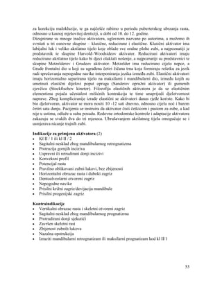 53
za korekciju malokluzije, te ga najčešće rabimo u periodu pubertetskog ubrzanja rasta,
odnosno u kasnoj mješovitoj denticiji, u dobi od 10. do 12. godine.
Dizajnirane su mnoge inačice aktivatora, uglavnom nazvane po autorima, a možemo ih
svrstati u tri osnovne skupine – klasične, reducirane i elastične. Klasični aktivator ima
labijalni luk i veliko akrilatno tijelo koje oblaže sve oralne plohe zubi, a najpoznatiji je
predstavnik te skupine Harvold–Woodsideov aktivator. Reducirani aktivatori imaju
reducirano akrilatno tijelo kako bi djeci olakšali nošenje, a najpoznatiji su predstavnici te
skupine Metzelderov i Grudeov aktivator. Metzelder ima reducirano cijelo nepce, a
Grude frontalni dio u koji su ugrađena četiri žičana trna koja formiraju rešetku za jezik
radi sprečavanja nepogodne navike interponiranja jezika između zubi. Elastični aktivatori
imaju horizontalno separirano tijelo na maksilarni i mandibularni dio, između kojih su
umetnuti elastični dijelovi poput opruga (Sanderov opružni aktivator) ili gumenih
cjevčica (Stockfischov kinetor). Filozofija elastičnih aktivatora je da se elastičnim
elementima pojača učestalost mišićnih kontrakcija te time unaprijedi djelotvornost
naprave. Zbog kompliciranije izrade elastični se aktivatori danas rjeđe koriste. Kako bi
bio djelotvoran, aktivator se mora nositi 10 -12 sati dnevno, odnosno cijelu noć i barem
četiri sata danju. Pacijenta se instruira da aktivator čisti četkicom i pastom za zube, a kad
nije u ustima, odlaže u suhu posudu. Redovne ortodontske kontrole i adaptacije aktivatora
zakazuju se svakih dva do tri mjeseca. Ubrušavanjem akrilatnog tijela omogućuje se i
usmjerava nicanje trajnih zubi.
Indikacije za primjenu aktivatora (2)
Kl II / 1 ili kl II / 2
Sagitalni nesklad zbog mandibularnog retrognatizma
Protruzija gornjih inciziva
Uspravni ili retrudirani donji incizivi
Konveksni profil
Potencijal rasta
Pravilno oblikovani zubni lukovi, bez zbijenosti
Horizontalni obrazac rasta i duboki zagriz
Dentoalveolarni otvoreni zagriz
Nepogodne navike
Prisilni križni zagriz/devijacija mandibule
Prisilni progenijski zagriz
Kontraindikacije
Vertikalni obrazac rasta i skeletni otvoreni zagriz
Sagitalni nesklad zbog mandibularnog prognatizma
Protrudirani donji sjekutići
Završen skeletni rast
Zbijenost zubnih lukova
Nazalna opstrukcija
Izraziti mandibularni retrognatizam ili maksilarni prognatizam kod kl II/1
 