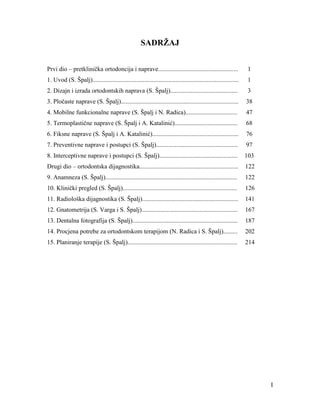I
SADRŽAJ
Prvi dio – pretklinička ortodoncija i naprave................................................... 1
1. Uvod (S. Špalj)............................................................................................. 1
2. Dizajn i izrada ortodontskih naprava (S. Špalj)........................................... 3
3. Pločaste naprave (S. Špalj)........................................................................... 38
4. Mobilne funkcionalne naprave (S. Špalj i N. Radica)................................. 47
5. Termoplastične naprave (S. Špalj i A. Katalinić)........................................ 68
6. Fiksne naprave (S. Špalj i A. Katalinić)....................................................... 76
7. Preventivne naprave i postupci (S. Špalj).................................................... 97
8. Interceptivne naprave i postupci (S. Špalj).................................................. 103
Drugi dio – ortodontska dijagnostika............................................................... 122
9. Anamneza (S. Špalj).................................................................................... 122
10. Klinički pregled (S. Špalj)......................................................................... 126
11. Radiološka dijagnostika (S. Špalj)............................................................. 141
12. Gnatometrija (S. Varga i S. Špalj)............................................................. 167
13. Dentalna fotografija (S. Špalj)................................................................... 187
14. Procjena potrebe za ortodontskom terapijom (N. Radica i S. Špalj)......... 202
15. Planiranje terapije (S. Špalj)...................................................................... 214
 