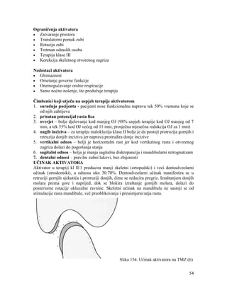 54
Ograničenja aktivatora
Zatvaranje prostora
Translatorni pomak zubi
Rotacija zubi
Tretman odraslih osoba
Terapija klase III
Korekcija skeletnog otvorenog zagriza
Nedostaci aktivatora
Glomaznost
Ometanje govorne funkcije
Onemogućavanje oralne respiracije
Samo noćno nošenje, što produžuje terapiju
Čimbenici koji utječu na uspjeh terapije aktivatorom
1. suradnja pacijenta - pacijenti nose funkcionalnu napravu tek 50% vremena koje se
od njih zahtijeva
2. prisutan potencijal rasta lica
3. overjet – bolje djelovanje kod manjeg OJ (98% uspjeh terapije kod OJ manjeg od 7
mm, a tek 55% kod OJ većeg od 11 mm; prosječna mjesečna redukcija OJ za 1 mm)
4. nagib inciziva – za terapiju malokluzija klase II bolje je da postoji protruzija gornjih i
retruzija donjih inciziva jer naprava protrudira donje incizive
5. vertikalni odnos – bolji je horizontalni rast jer kod vertikalnog rasta i otvorenog
zagriza dolazi do pogoršanja stanja
6. sagitalni odnos – bolja je manja sagitalna diskrepancija i mandibularni retrognatizam
7. dentalni odnosi – pravilni zubni lukovi, bez zbijenosti
UČINAK AKTIVATORA
Aktivator u terapiji kl II/1 producira manji skeletni (ortopedski) i veći dentoalveolarni
učinak (ortodontski), u odnosu oko 30:70%. Dentoalveolarni učinak manifestira se u
retruziji gornjih sjekutića i protruziji donjih, čime se reducira pregriz. Izraštanjem donjih
molara prema gore i naprijed, dok se blokira izraštanje gornjih molara, dolazi do
posteriorne rotacije okluzalne ravnine. Skeletni učinak na mandibulu ne sastoji se od
stimulacije rasta mandibule, već preoblikovanja i preusmjeravanja rasta.
Slika 154. Učinak aktivatora na TMZ (6)
 