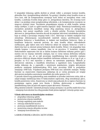 55
U pregradnji čeljusnog zgloba skeletni je učinak vidljiv u promjeni kontura kondila,
glenoidne fose i postglenoidnog tuberkula. Na gornjoj i distalnoj strani kondila stvara se
nova kost, dok do kompenzatorne resorpcije kosti dolazi na mezijalnoj strani vrata
kondila, u području hvatišta donje glave m. pterigoideusa lateralisa. Do stvaranja kosti
dolazi i na prednjoj strani postgleniodnog tuberukula, a do kompenzatorne resorpcije na
njegovoj stražnjoj strani. Navedenim pregradnjama mijenja se oblik kondila, postaje
manje zaobljen, a cijeli se zglob translira naprijed i dolje. Stimulacija kondilarnog rasta
mezijalnim pomakom mandibule nastaje zbog pojačanog tonusa m. pterigoideusa
lateralisa, koji nastoji mandibulu vratiti u distalni položaj. Povećana kontraktilna
aktivnost m. pterigoideusa lateralisa dovodi do pojačane aktivnosti retrodiskalne pločice,
koja se očituje u povećanju strujanja limfe i krvi. Aktiviraju se lokalni medijatori koji
stimuliraju diferencijaciju mezenhimalnih matičnih stanica proliferacijske zone
kondilarne hrskavice u hondroblaste, te dodatni rast kondilarne hrskavice. Kako je
kondilarna hrskavica nastavak periosta, do rasta kondila dolazi enhondralnom
osifikacijom, gdje nakon rasta nove hrskavice dolazi do zamjene hrskavice s kosti u
dijelovima koji su okrenuti prema koštanom dijelu kondila. Dolazi i do pregradnje kuta
između korpusa i ramusa mandibule, čime se on povećava. U konačnici, terapija
funkcionalnim napravama čini da se dužina korpusa definirana točkama gonion (go) i
menton (m) ne mijenja statistički značajno, kao ni visina ramusa definirana točkama
condilion (co) i go, ali se radi povećanja mandibularnog kuta statistički značajno
povećava efektivna ukupna duljina mandibule definirana točkama co ili ar i pg ili gn, u
prosjeku za 0.12 mm mjesečno u odnosu na netretiranu populaciju. Maksila je
aktivatorom zakočena, a mandibula stimulirana u sagitalnom rastu. Longitudinalne
studije dokazuju da, u usporedbi s netretiraom populacijom, terapija aktivatorom
producira smanjenje kefalometrijskog SNA kuta, povećanje SNB te posljedično
smanjenja ANB kuta. Vrijednosti promjene SNB kuta nisu statistički značajne. Studije
bazirane na znanstvenim činjenicama zaključuju da je većina promjena pri terapiji
aktivatorom posljedica autorotacije mandibule oko točke gonion (3-6).
U periodu intenzivnog pubertetskog rasta mandibula se prirodno anteriorno rotira, dok se
usljed terapije malokluzija klase II funkcionalnim napravama, zbog remodelacije glave,
kondila posteriorno rotira. Znanstvena su istraživanja pokazala da su naprave bazirane na
preskakanju zagriza, poput twin blocka i Herbsta, djelotvornije u modifikaciji
mandibularnog rasta od pasivnih naprava poput aktivatora i bionatora.
Zbog dentolaveolarnih i skeletnih promjena nastaju promjene i na profilu mekih tkiva lica
- smanjenje konveksiteta lica zbog pomaka brade prema naprijed i retruzije gornje usne.
Učinak aktivatora na dentofacijalne strukture
pregradnja čeljusnog zgloba
posteriorna rotacija mandibule
kočenje sagitalnog rasta maksile
retruzija maksilarnih inciziva
protruzija mandibularnih inciziva
posteriorna rotacija okluzalne ravnine
smanjenje konveksiteta lica
LABORATORIJSKA IZRADA AKTIVATORA
 