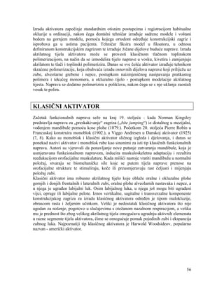 56
Izrada aktivatora započinje standardnim otisnim postupcima i registracijom habitualne
okluzije u ordinaciji, nakon čega dentalni tehničar izrađuje sadrene modele i voštani
bedem na gornjem modelu, pomoću kojega ortodont određuje konstrukcijski zagriz i
isprobava ga u ustima pacijenta. Tehničar fiksira model u fiksatoru, u odnosu
definiranom konstrukcijskim zagrizom te izrađuje žičane dijelove buduće naprave. Izrada
akrilatnog tijela aktivatora može se provesti klasičnom tlačnom toplinskom
polimerizacijom, na način da se izmodelira tijelo naprave u vosku, kivetira i zamjenjuje
akrilatom te tlači i toplinski polimerizira. Danas se sve češće aktivator izrađuje tehnikom
skraćene polimerizacije, koja obuhvaća izradu osnovnih dijelova naprave koji priliježu uz
zube, alveolarne grebene i nepce, postupkom naizmjeničnog nasipavanja praškastog
polimera i tekućeg monomera, a okluzalno tijelo - postupkom modelacije akrilatnog
tijesta. Naprava se dodatno polimerizira u poliklavu, nakon čega se s nje uklanja zaostali
vosak te polira.
KLASIČNI AKTIVATOR
Začetak funkcionalnih naprava seže na kraj 19. stoljeća - kada Norman Kingsley
predstavlja napravu za „preskakivanje“ zagriza („bite jumping“) iz distalnog u mezijalni,
vođenjem mandibule pomoću kose plohe (1879.). Početkom 20. stoljeća Pierre Robin u
Francuskoj konstruira monoblok (1902.), a Viggo Andresen u Danskoj aktivator (1925)
(7, 8). Kako su monoblok i klasični aktivator sličnog izgleda i djelovanja, i danas se
ponekad nazivi aktivator i monoblok rabe kao sinonimi za isti tip klasičnih funkcionalnih
naprava. Autori su vjerovali da ponavljanje nove putanje zatvaranja mandibule, koja je
usmjeravana funkcionalnom napravom, inducira muskuloskeletnu adaptaciju i rezultira
reedukacijom orofacijalne muskulature. Kada mišići nastoje vratiti mandibulu u normalni
položaj, stvaraju se biomehaničke sile koje se putem tijela naprave prenose na
orofacijalne strukture te stimuliraju, koče ili preusmjeravaju rast čeljusti i mijenjaju
položaj zubi.
Klasični aktivator ima robusno akrilatnog tijelo koje oblaže oralne i okluzalne plohe
gornjih i donjih frontalnih i lateralnih zubi, oralne plohe alveolarnih nastavaka i nepce, a
u njega je ugrađen labijalni luk. Osim labijalnog luka, u njega još mogu biti ugrađeni
vijci, opruge ili labijalne pelote. Iznos vertikalne, sagitalne i transverzalne komponente
konstrukcijskog zagriza za izradu klasičnog aktivatora određen je tipom malokluzije,
obrascom rasta i željenim učinkom. Veliki je nedostatak klasičnog aktivatora što nije
ugodan za nošenje, pogotovo u slučajevima s otežanom nazalnom respiracijom, a velika
mu je prednost što zbog velikog akrilatnog tijela omogućava ugradnju aktivnih elemenata
u razne segmente tijela aktivatora, čime se omogućuje pomak pojedinih zubi i ekspanzija
zubnog luka. Najpoznatiji tip klasičnog aktivatora je Harwold Woodsideov, popularno
nazvan - američki aktivator.
 